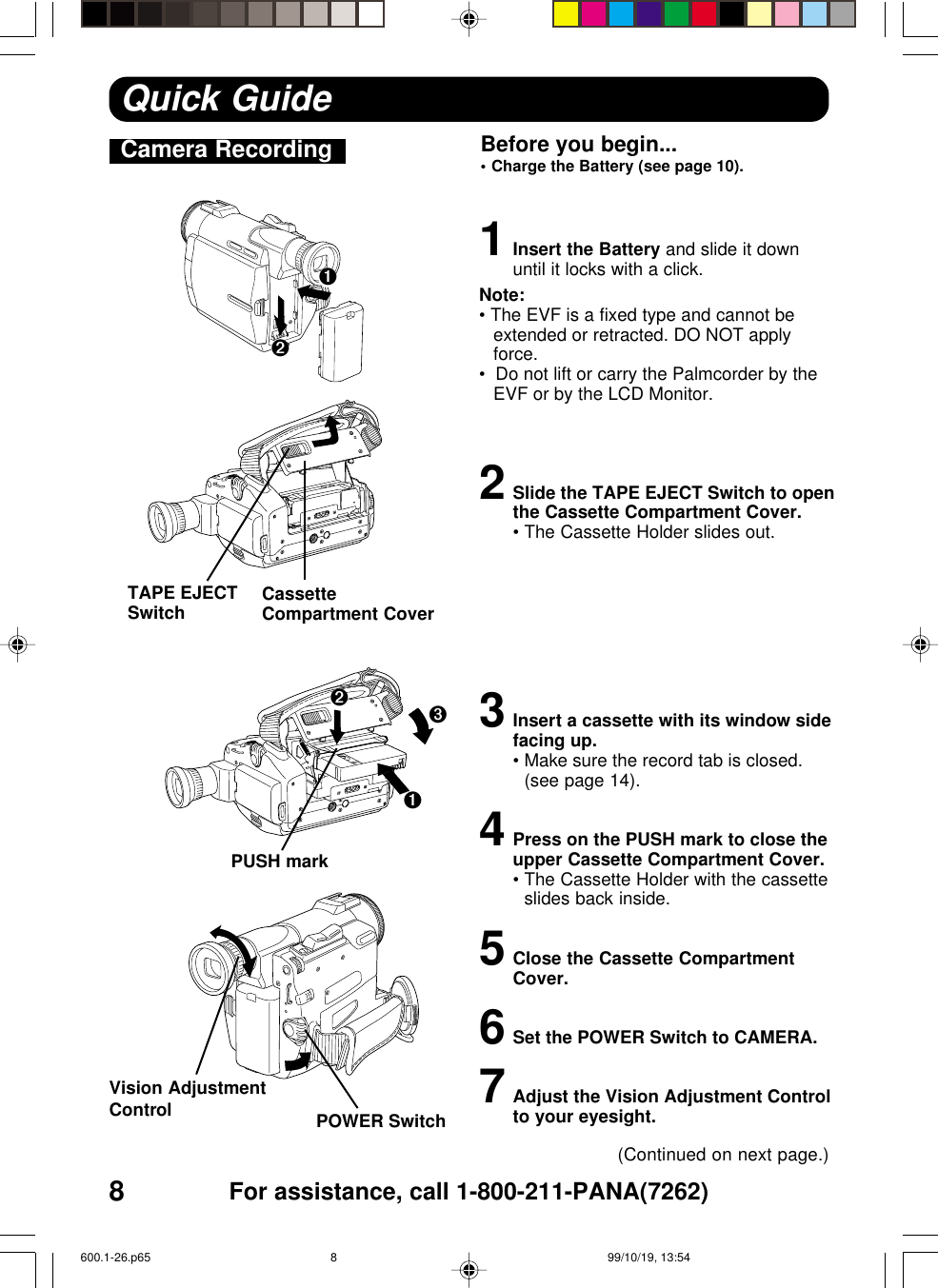 8For assistance, call 1-800-211-PANA(7262)Camera Recording Before you begin...•Charge the Battery (see page 10).1Insert the Battery and slide it downuntil it locks with a click.Note:• The EVF is a fixed type and cannot beextended or retracted. DO NOT applyforce.•  Do not lift or carry the Palmcorder by theEVF or by the LCD Monitor.2Slide the TAPE EJECT Switch to openthe Cassette Compartment Cover.•The Cassette Holder slides out.3Insert a cassette with its window sidefacing up.•Make sure the record tab is closed.(see page 14).4Press on the PUSH mark to close theupper Cassette Compartment Cover.•The Cassette Holder with the cassetteslides back inside.5Close the Cassette CompartmentCover.6Set the POWER Switch to CAMERA.7Adjust the Vision Adjustment Controlto your eyesight.Quick Guide(Continued on next page.)Vision AdjustmentControlPUSH markTAPE EJECTSwitch CassetteCompartment Cover➊➋➌POWER Switch➊➋600.1-26.p65 99/10/19, 13:548