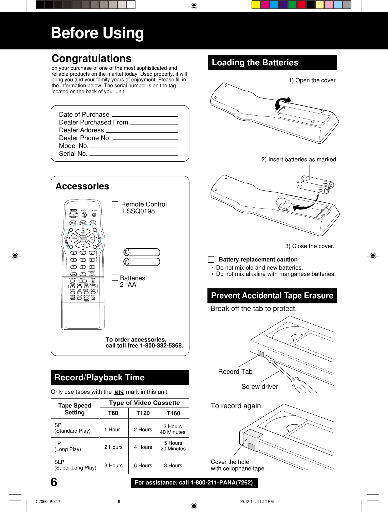 6For assistance, call 1-800-211-PANA(7262)Before UsingCongratulationson your purchase of one of the most sophisticated andreliable products on the market today. Used properly, it willbring you and your family years of enjoyment. Please fill inthe information below. The serial number is on the taglocated on the back of your unit.Date of PurchaseDealer Purchased FromDealer AddressDealer Phone No.Model No.Serial No.Remote Control LSSQ0198Batteries2 “AA”Loading the BatteriesAccessoriesBattery replacement caution3) Close the cover.Prevent Accidental Tape ErasureBreak off the tab to protect.Record TabScrew driverCover the holewith cellophane tape.To record again.•Do not mix old and new batteries.•Do not mix alkaline with manganese batteries.C H+VOLVOLC HVCR+Record/Playback TimeSP(Standard Play) 2 Hours40 Minutes1 Hour 2 Hours5 Hours20 Minutes2 Hours 4 HoursLP(Long Play)3 Hours 6 Hours 8 HoursSLP(Super Long Play)Type of Video CassetteTape SpeedSetting T160T120T60Only use tapes with the   mark in this unit.2) Insert batteries as marked.1) Open the cover.To order accessories,call toll free 1-800-332-5368.C2060- P02-7 99.12.14, 11:22 PM6