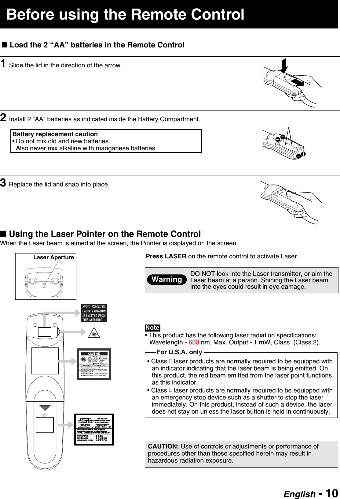English - 10■ Using the Laser Pointer on the Remote ControlWhen the Laser beam is aimed at the screen, the Pointer is displayed on the screen.Press LASER on the remote control to activate Laser.DO NOT look into the Laser transmitter, or aim theLaser beam at a person. Shining the Laser beaminto the eyes could result in eye damage.Laser ApertureWarningCAUTION: Use of controls or adjustments or performance ofprocedures other than those specified herein may result inhazardous radiation exposure.• This product has the following laser radiation specifications:Wavelength - 650 nm, Max. Output - 1 mW, Class  (Class 2).• Class   laser products are normally required to be equipped withan indicator indicating that the laser beam is being emitted. Onthis product, the red beam emitted from the laser point functionsas this indicator.• Class   laser products are normally required to be equipped withan emergency stop device such as a shutter to stop the laserimmediately. On this product, instead of such a device, the laserdoes not stay on unless the laser button is held in continuously.Note1Slide the lid in the direction of the arrow.2Install 2 “AA” batteries as indicated inside the Battery Compartment.■ Load the 2 “AA” batteries in the Remote ControlBefore using the Remote ControlFor U.S.A. onlyBattery replacement caution• Do not mix old and new batteries.Also never mix alkaline with manganese batteries.3Replace the lid and snap into place.