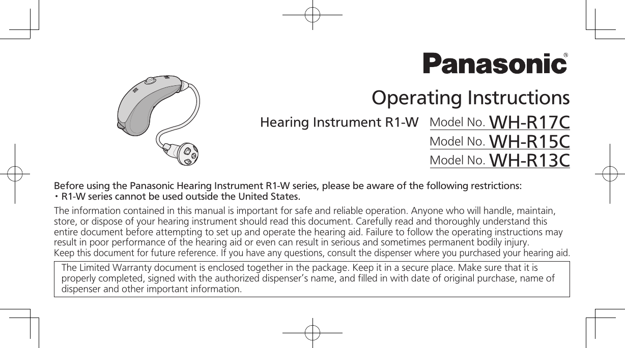 Operating InstructionsHearing Instrument R1-W   Model No. WH-R17CModel No. WH-R15CModel No. WH-R13CBefore using the Panasonic Hearing Instrument R1-W series, please be aware of the following restrictions:· R1-W series cannot be used outside the United States.The information contained in this manual is important for safe and reliable operation. Anyone who will handle, maintain, store, or dispose of your hearing instrument should read this document. Carefully read and thoroughly understand this entire document before attempting to set up and operate the hearing aid. Failure to follow the operating instructions may result in poor performance of the hearing aid or even can result in serious and sometimes permanent bodily injury. Keep this document for future reference. If you have any questions, consult the dispenser where you purchased your hearing aid. The Limited Warranty document is enclosed together in the package. Keep it in a secure place. Make sure that it is properly completed, signed with the authorized dispenser’s name, and filled in with date of original purchase, name of dispenser and other important information.