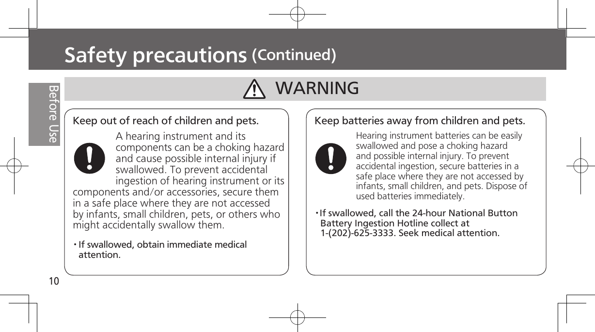 10Before UseSafety precautions (Continued)Keep out of reach of children and pets.A hearing instrument and its components can be a choking hazard and cause possible internal injury if swallowed. To prevent accidental ingestion of hearing instrument or its components and/or accessories, secure them in a safe place where they are not accessed by infants, small children, pets, or others who might accidentally swallow them.Keep batteries away from children and pets.Hearing instrument batteries can be easily swallowed and pose a choking hazard and possible internal injury. To prevent accidental ingestion, secure batteries in a safe place where they are not accessed by infants, small children, and pets. Dispose of used batteries immediately.WARNING· If  swallowed,  obtain  immediate  medical attention.·If swallowed, call the 24-hour National Button Battery Ingestion Hotline collect at 1-(202)-625-3333. Seek medical attention.