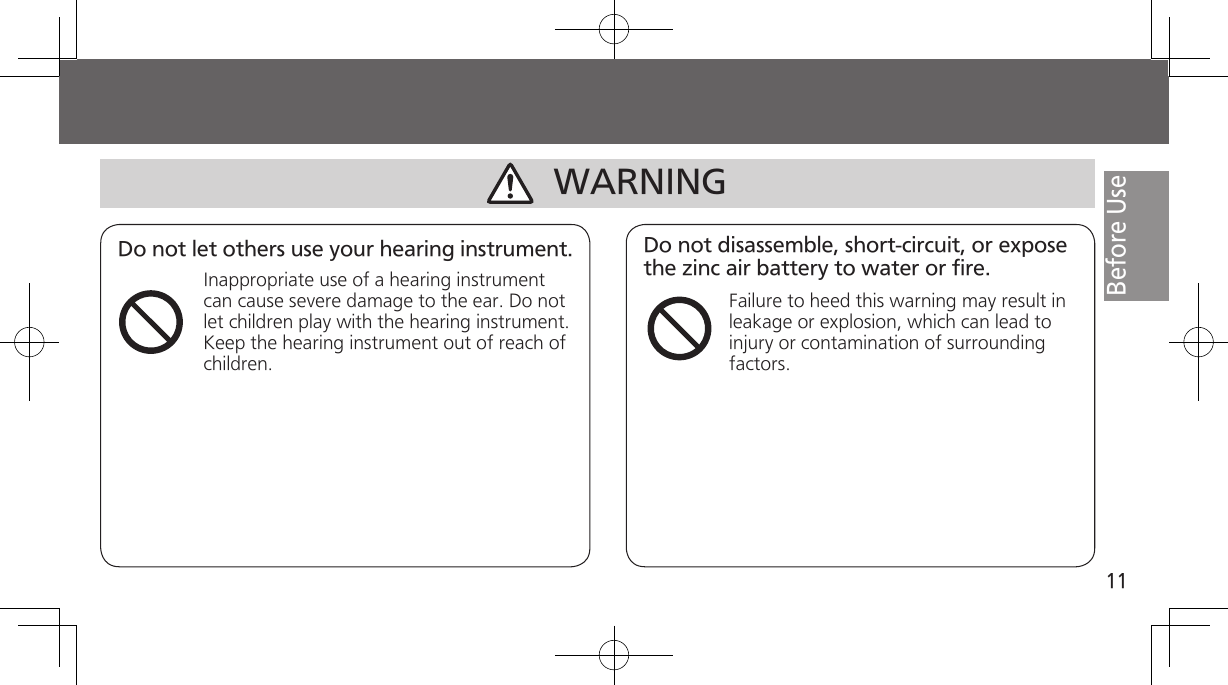 11Before UseDo not let others use your hearing instrument.Inappropriate use of a hearing instrument can cause severe damage to the ear. Do not let children play with the hearing instrument. Keep the hearing instrument out of reach of children.Do not disassemble, short-circuit, or expose the zinc air battery to water or fire.Failure to heed this warning may result in leakage or explosion, which can lead to injury or contamination of surrounding factors.WARNING
