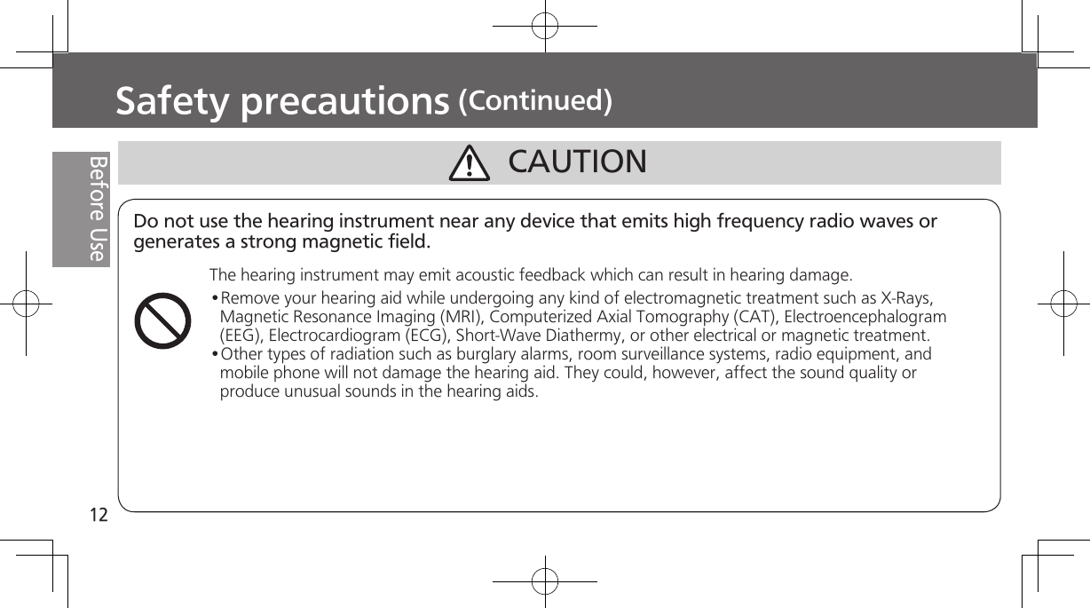 12Before UseCAUTIONSafety precautions (Continued)Do not use the hearing instrument near any device that emits high frequency radio waves or generates a strong magnetic field.The hearing instrument may emit acoustic feedback which can result in hearing damage.•Remove your hearing aid while undergoing any kind of electromagnetic treatment such as X-Rays, Magnetic Resonance Imaging (MRI), Computerized Axial Tomography (CAT), Electroencephalogram (EEG), Electrocardiogram (ECG), Short-Wave Diathermy, or other electrical or magnetic treatment.•Other types of radiation such as burglary alarms, room surveillance systems, radio equipment, and mobile phone will not damage the hearing aid. They could, however, affect the sound quality or produce unusual sounds in the hearing aids.