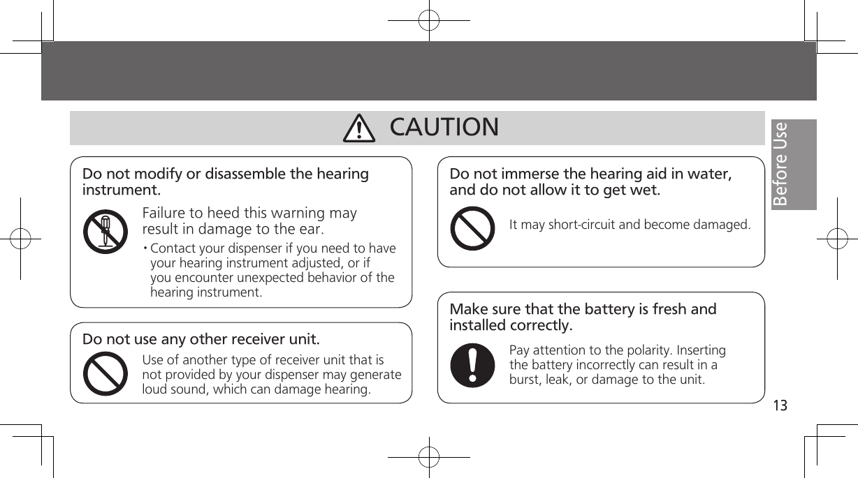 13Before UseDo not modify or disassemble the hearing instrument.Failure to heed this warning may result in damage to the ear.Do not immerse the hearing aid in water, and do not allow it to get wet.It may short-circuit and become damaged.· Contact your dispenser if you need to have your hearing instrument adjusted, or if you encounter unexpected behavior of the hearing instrument.Do not use any other receiver unit.Use of another type of receiver unit that is not provided by your dispenser may generate loud sound, which can damage hearing.CAUTIONMake sure that the battery is fresh and installed correctly.Pay attention to the polarity. Inserting the battery incorrectly can result in a burst, leak, or damage to the unit. 