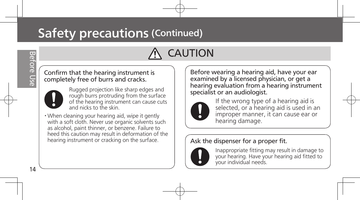 14Before UseSafety precautions (Continued)Before wearing a hearing aid, have your ear examined by a licensed physician, or get a hearing evaluation from a hearing instrument specialist or an audiologist.If the wrong type of a hearing aid is selected, or a hearing aid is used in an improper manner, it can cause ear or hearing damage.CAUTIONAsk the dispenser for a proper fit.Inappropriate fitting may result in damage to your hearing. Have your hearing aid fitted to your individual needs.Confirm that the hearing instrument is completely free of burrs and cracks.Rugged projection like sharp edges and rough burrs protruding from the surface of the hearing instrument can cause cuts and nicks to the skin.· When  cleaning  your  hearing aid, wipe it gently with a soft cloth. Never use organic solvents such as alcohol, paint thinner, or benzene. Failure to heed this caution may result in deformation of the hearing instrument or cracking on the surface.