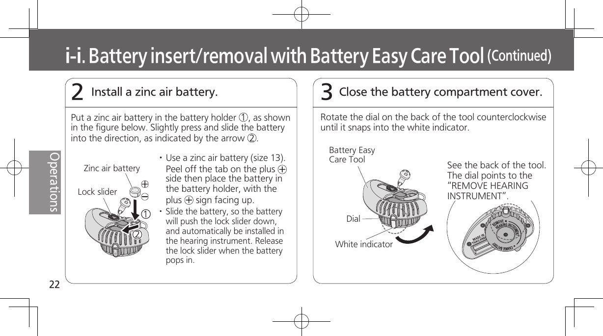 22OperationsInstall a zinc air battery.2Close the battery compartment cover.3i-i. Battery insert/removal with Battery Easy Care Tool (Continued)Put a zinc air battery in the battery holder     , as shown in the figure below. Slightly press and slide the battery into the direction, as indicated by the arrow     .Zinc air battery· Use a zinc air battery (size 13). Peel off the tab on the plus   side then place the battery in the battery holder, with the plus   sign facing up.· Slide the battery, so the battery will push the lock slider down, and automatically be installed in the hearing instrument. Release the lock slider when the battery pops in.Lock sliderRotate the dial on the back of the tool counterclockwise until it snaps into the white indicator. Battery Easy Care ToolWhite indicatorDialSee the back of the tool. The dial points to the “REMOVE HEARING INSTRUMENT”.