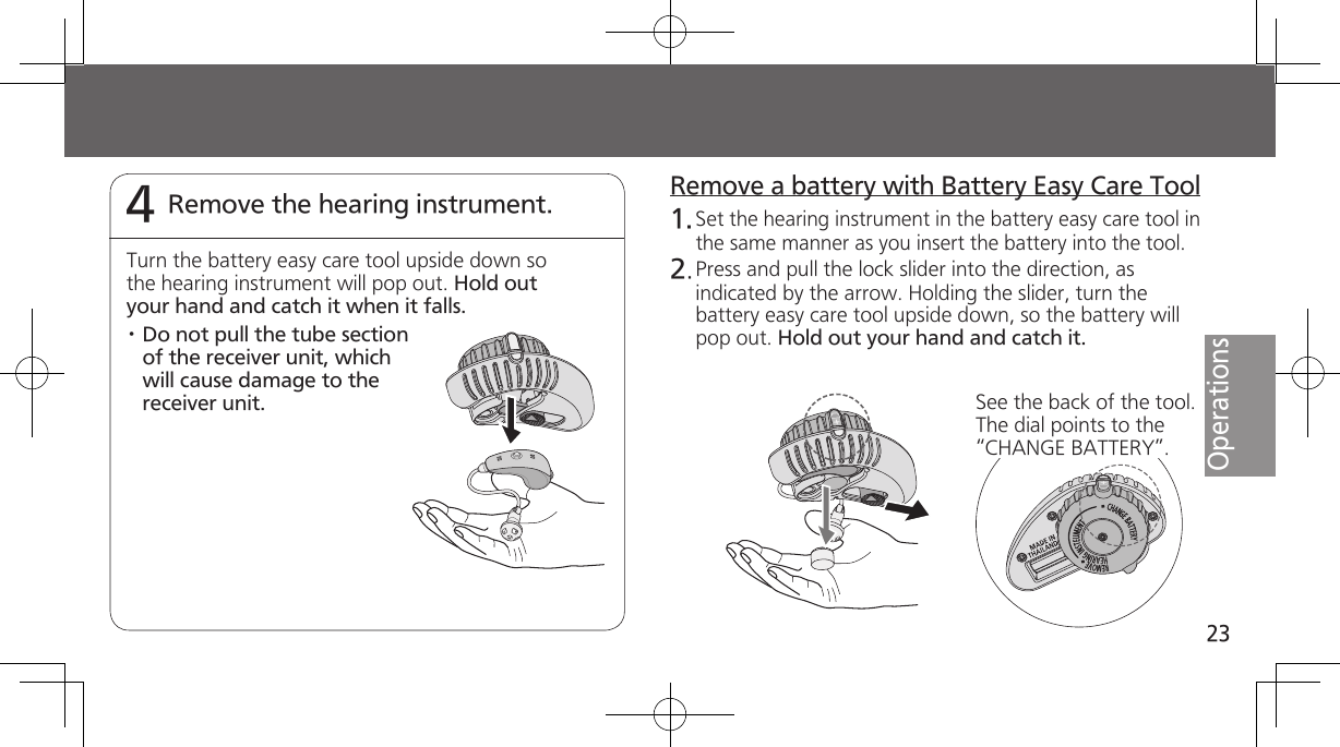 23OperationsRemove the hearing instrument.4Turn the battery easy care tool upside down so the hearing instrument will pop out. Hold out your hand and catch it when it falls.· Do not pull the tube section of the receiver unit, which will cause damage to the receiver unit.Remove a battery with Battery Easy Care Tool1. Set the hearing instrument in the battery easy care tool in the same manner as you insert the battery into the tool.2. Press and pull the lock slider into the direction, as indicated by the arrow. Holding the slider, turn the battery easy care tool upside down, so the battery will pop out. Hold out your hand and catch it.See the back of the tool. The dial points to the “CHANGE BATTERY”.