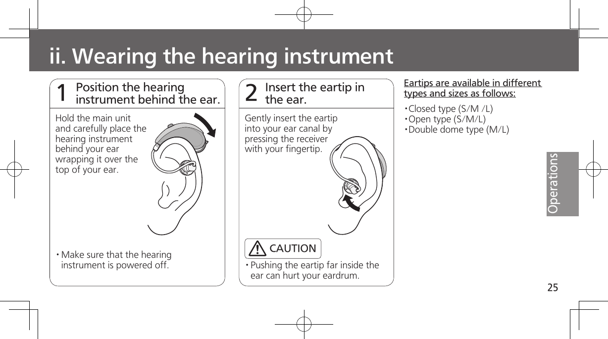 25Operationsii. Wearing the hearing instrumentPosition the hearing instrument behind the ear.1Hold the main unit and carefully place the hearing instrument behind your ear wrapping it over the top of your ear.· Make sure that the hearing instrument is powered off.Insert the eartip in the ear.2Gently insert the eartip into your ear canal by pressing the receiver with your fingertip.· Pushing the eartip far inside the ear can hurt your eardrum.Eartips are available in different types and sizes as follows:·Closed type (S/M /L)·Open type (S/M/L)·Double dome type (M/L)CAUTION