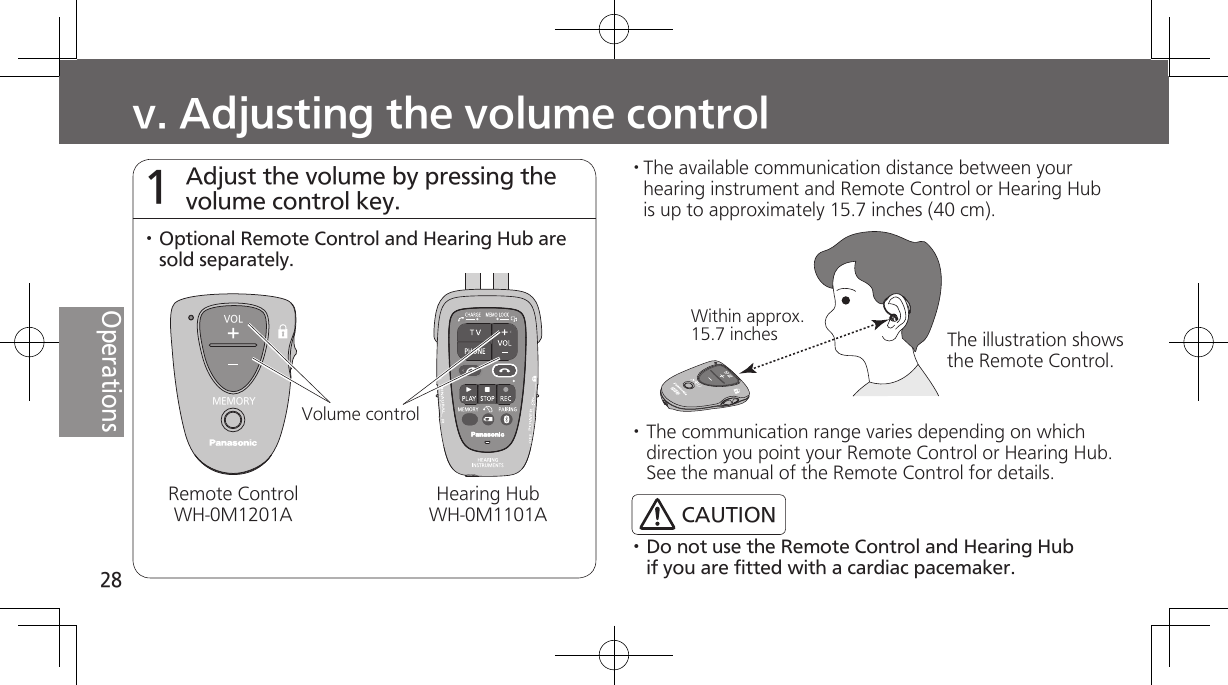 28Operationsv. Adjusting the volume control Adjust the volume by pressing the volume control key. 1· The available communication distance between your hearing instrument and Remote Control or Hearing Hub is up to approximately 15.7 inches (40 cm).· Do not use the Remote Control and Hearing Hub if you are fitted with a cardiac pacemaker.Within approx. 15.7 inchesVOLMEMORYVolume controlRemote ControlWH-0M1201A· Optional Remote Control and Hearing Hub are sold separately.Hearing HubWH-0M1101A· The communication range varies depending on which direction you point your Remote Control or Hearing Hub. See the manual of the Remote Control for details.CAUTIONThe illustration shows the Remote Control.