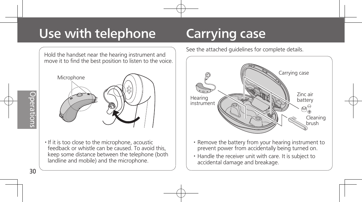 30OperationsUse with telephone· If it is too close to the microphone, acoustic feedback or whistle can be caused. To avoid this, keep some distance between the telephone (both landline and mobile) and the microphone.Hold the handset near the hearing instrument and move it to find the best position to listen to the voice.Carrying caseCarrying caseZinc air batteryCleaning brushHearing instrument· Remove the battery from your hearing instrument to prevent power from accidentally being turned on.· Handle the receiver unit with care. It is subject to accidental damage and breakage.MicrophoneSee the attached guidelines for complete details. 