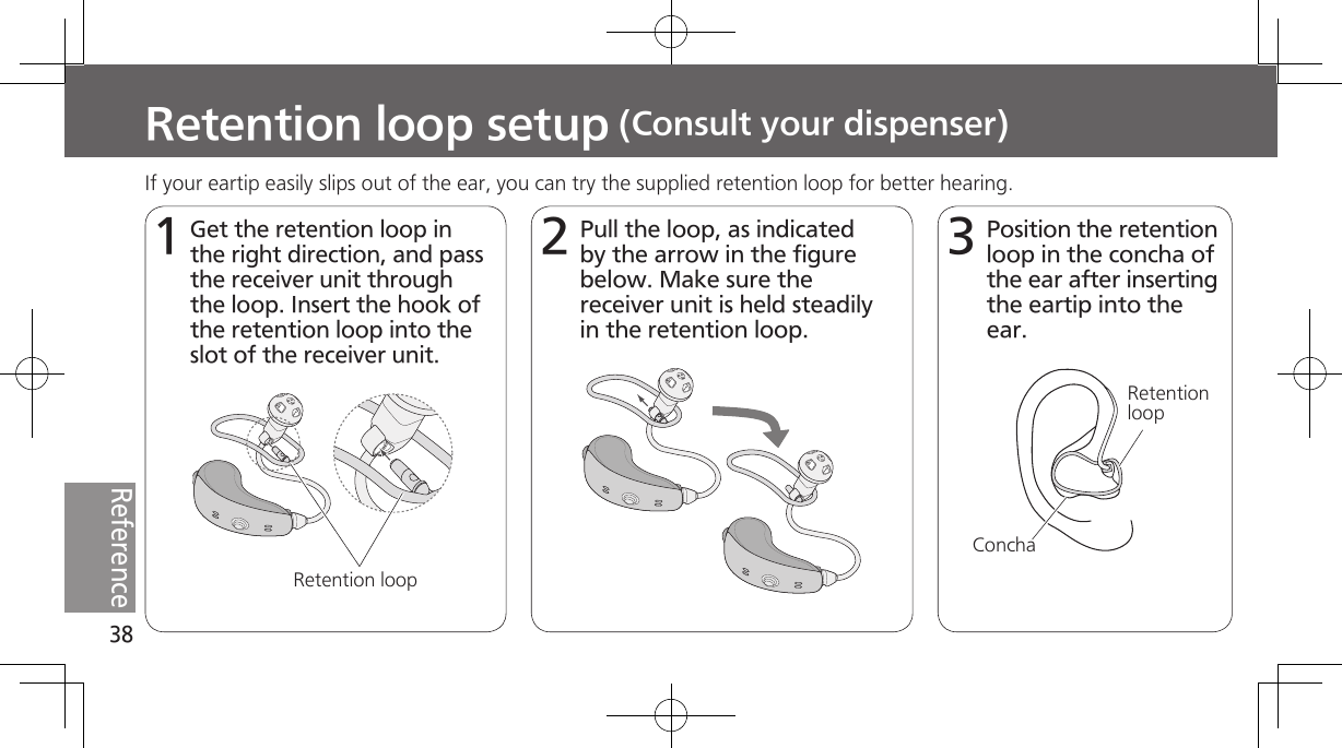 38ReferenceRetention loop setup (Consult your dispenser)1Get the retention loop in the right direction, and pass the receiver unit through the loop. Insert the hook of the retention loop into the slot of the receiver unit.2Pull the loop, as indicated by the arrow in the figure below. Make sure the receiver unit is held steadily in the retention loop.3Position the retention loop in the concha of the ear after inserting the eartip into the ear.Retention loopIf your eartip easily slips out of the ear, you can try the supplied retention loop for better hearing. Retention loopConcha
