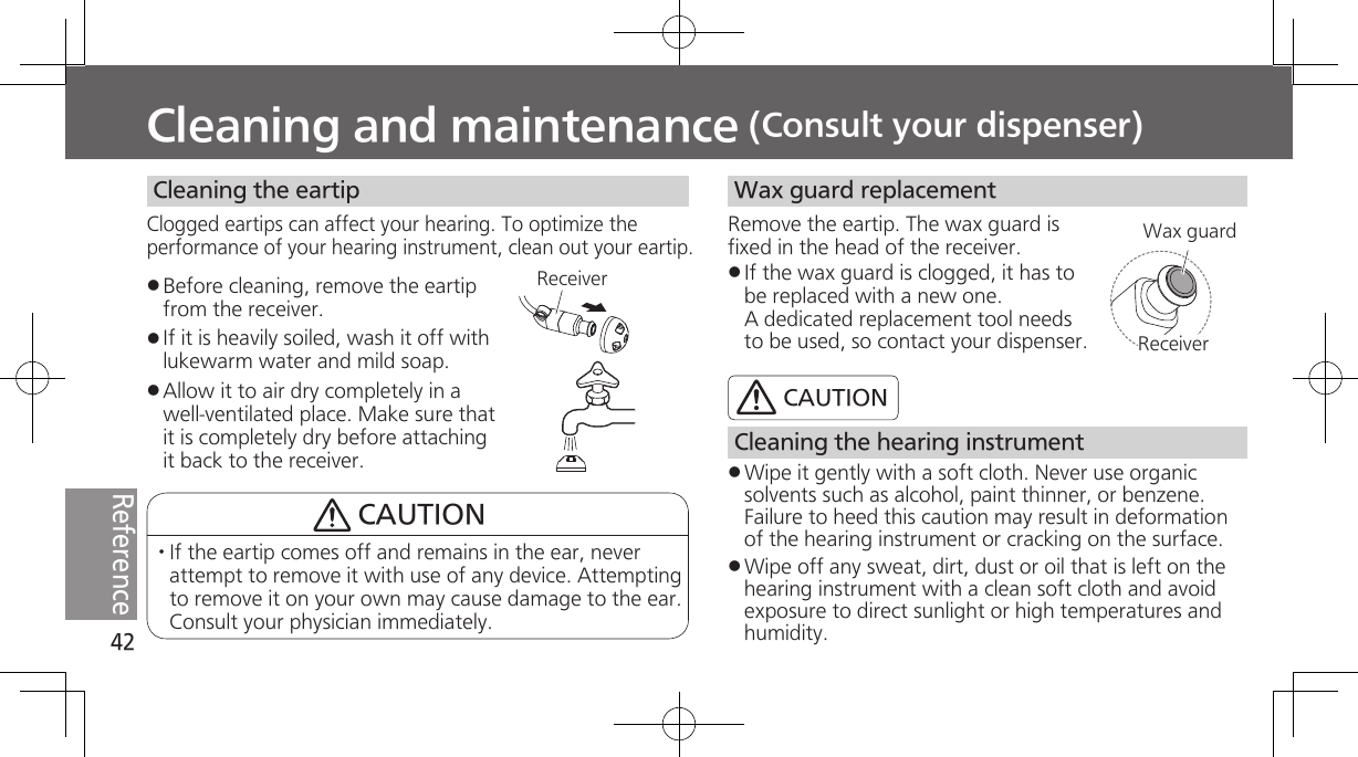 42ReferenceCleaning and maintenance (Consult your dispenser)Before cleaning, remove the eartip from the receiver.If it is heavily soiled, wash it off with lukewarm water and mild soap.Allow it to air dry completely in a well-ventilated place. Make sure that it is completely dry before attaching it back to the receiver. Cleaning the eartipClogged eartips can affect your hearing. To optimize the performance of your hearing instrument, clean out your eartip.ReceiverCAUTION· If the eartip comes off and remains in the ear, never attempt to remove it with use of any device. Attempting to remove it on your own may cause damage to the ear. Consult your physician immediately. Wax guard replacementRemove the eartip. The wax guard is fixed in the head of the receiver.If the wax guard is clogged, it has to be replaced with a new one. A dedicated replacement tool needs to be used, so contact your dispenser. ReceiverWax guard Cleaning the hearing instrumentWipe it gently with a soft cloth. Never use organic solvents such as alcohol, paint thinner, or benzene. Failure to heed this caution may result in deformation of the hearing instrument or cracking on the surface.Wipe off any sweat, dirt, dust or oil that is left on the hearing instrument with a clean soft cloth and avoid exposure to direct sunlight or high temperatures and humidity.CAUTION