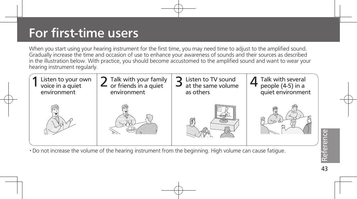 43ReferenceWhen you start using your hearing instrument for the first time, you may need time to adjust to the amplified sound. Gradually increase the time and occasion of use to enhance your awareness of sounds and their sources as described in the illustration below. With practice, you should become accustomed to the amplified sound and want to wear your hearing instrument regularly.Listen to your own voice in a quiet environment1Talk with your family or friends in a quiet environment2Listen to TV sound at the same volume as others3Talk with several people (4-5) in a quiet environment4· Do not increase the volume of the hearing instrument from the beginning. High volume can cause fatigue.For first-time users