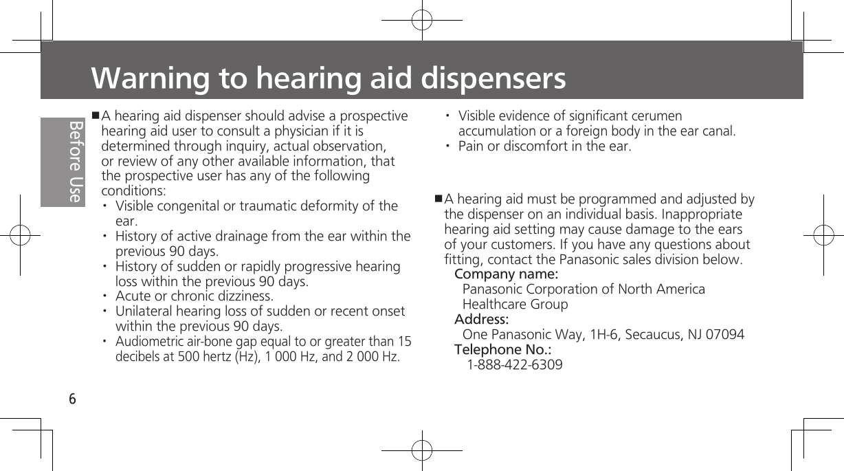 6Before UseWarning to hearing aid dispensersA hearing aid dispenser should advise a prospective hearing aid user to consult a physician if it is determined through inquiry, actual observation, or review of any other available information, that the prospective user has any of the following conditions:·  Visible congenital or traumatic deformity of the ear.·  History of active drainage from the ear within the previous 90 days.·  History of sudden or rapidly progressive hearing loss within the previous 90 days.·  Acute or chronic dizziness.·  Unilateral hearing loss of sudden or recent onset within the previous 90 days.·  Audiometric air-bone gap equal to or greater than 15 decibels at 500 hertz (Hz), 1 000 Hz, and 2 000 Hz.·  Visible evidence of significant cerumen accumulation or a foreign body in the ear canal.·  Pain or discomfort in the ear. A hearing aid must be programmed and adjusted by the dispenser on an individual basis. Inappropriate hearing aid setting may cause damage to the ears of your customers. If you have any questions about fitting, contact the Panasonic sales division below.Company name:Panasonic Corporation of North America Healthcare GroupAddress:One Panasonic Way, 1H-6, Secaucus, NJ 07094Telephone No.:1-888-422-6309