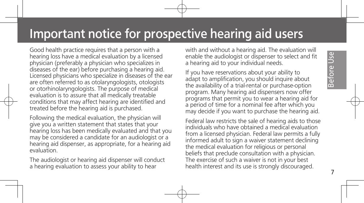 7Before UseImportant notice for prospective hearing aid usersGood health practice requires that a person with a hearing loss have a medical evaluation by a licensed physician (preferably a physician who specializes in diseases of the ear) before purchasing a hearing aid. Licensed physicians who specialize in diseases of the ear are often referred to as otolaryngologists, otologists or otorhinolaryngologists. The purpose of medical evaluation is to assure that all medically treatable conditions that may affect hearing are identified and treated before the hearing aid is purchased.Following the medical evaluation, the physician will give you a written statement that states that your hearing loss has been medically evaluated and that you may be considered a candidate for an audiologist or a hearing aid dispenser, as appropriate, for a hearing aid evaluation.The audiologist or hearing aid dispenser will conduct a hearing evaluation to assess your ability to hear with and without a hearing aid. The evaluation will enable the audiologist or dispenser to select and fit a hearing aid to your individual needs.If you have reservations about your ability to adapt to amplification, you should inquire about the availability of a trial-rental or purchase-option program. Many hearing aid dispensers now offer programs that permit you to wear a hearing aid for a period of time for a nominal fee after which you may decide if you want to purchase the hearing aid.Federal law restricts the sale of hearing aids to those individuals who have obtained a medical evaluation from a licensed physician. Federal law permits a fully informed adult to sign a waiver statement declining the medical evaluation for religious or personal beliefs that preclude consultation with a physician. The exercise of such a waiver is not in your best health interest and its use is strongly discouraged.