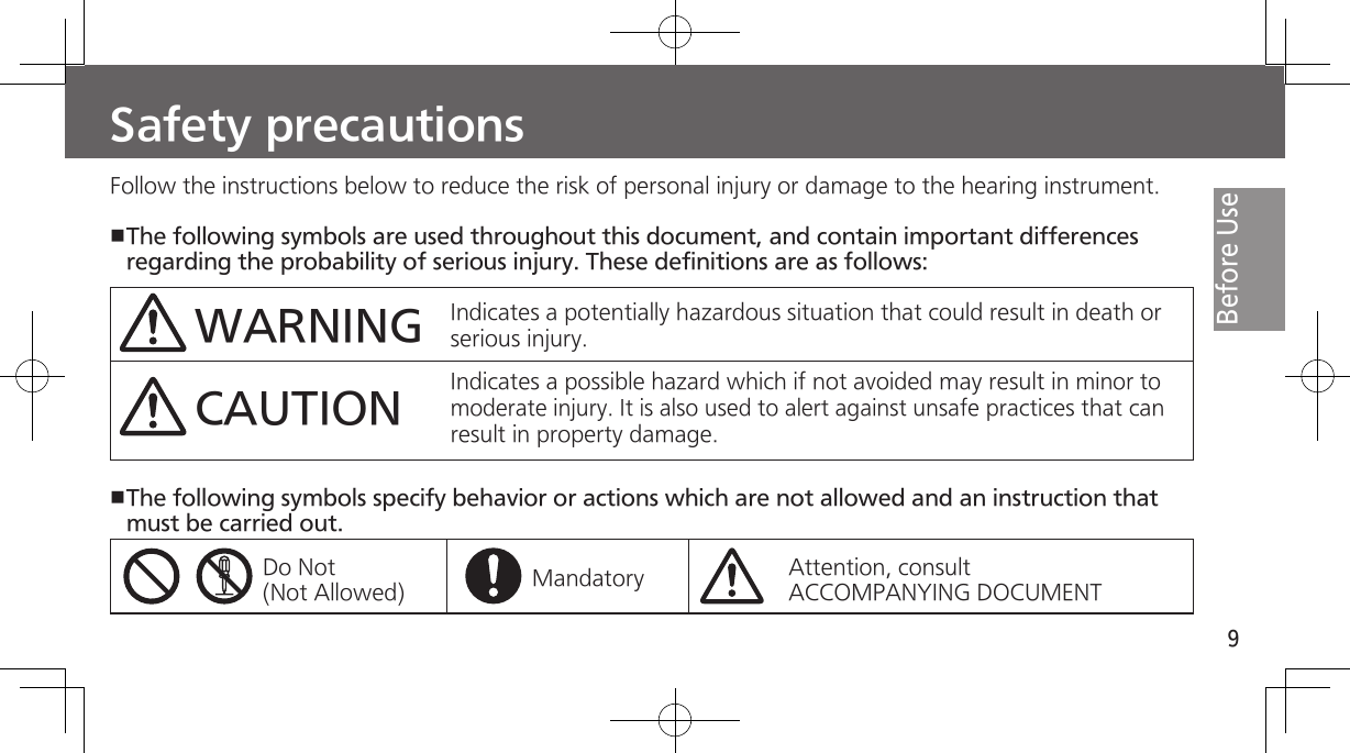 9Before UseSafety precautionsFollow the instructions below to reduce the risk of personal injury or damage to the hearing instrument.The following symbols are used throughout this document, and contain important differences regarding the probability of serious injury. These definitions are as follows:WARNINGCAUTIONIndicates a potentially hazardous situation that could result in death or serious injury.Indicates a possible hazard which if not avoided may result in minor to moderate injury. It is also used to alert against unsafe practices that can result in property damage.The following symbols specify behavior or actions which are not allowed and an instruction that must be carried out.Do Not (Not Allowed) Mandatory Attention, consultACCOMPANYING DOCUMENT
