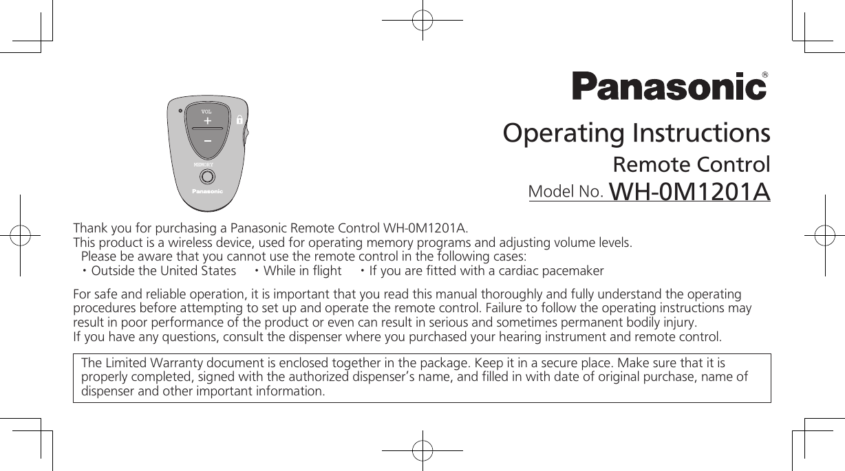 Operating InstructionsRemote ControlModel No. WH-0M1201AThank you for purchasing a Panasonic Remote Control WH-0M1201A. This product is a wireless device, used for operating memory programs and adjusting volume levels.Please be aware that you cannot use the remote control in the following cases:· Outside the United States     · While in flight     · If you are fitted with a cardiac pacemakerFor safe and reliable operation, it is important that you read this manual thoroughly and fully understand the operating procedures before attempting to set up and operate the remote control. Failure to follow the operating instructions may result in poor performance of the product or even can result in serious and sometimes permanent bodily injury.If you have any questions, consult the dispenser where you purchased your hearing instrument and remote control.The Limited Warranty document is enclosed together in the package. Keep it in a secure place. Make sure that it is properly completed, signed with the authorized dispenser’s name, and filled in with date of original purchase, name of dispenser and other important information.VOLMEMORY