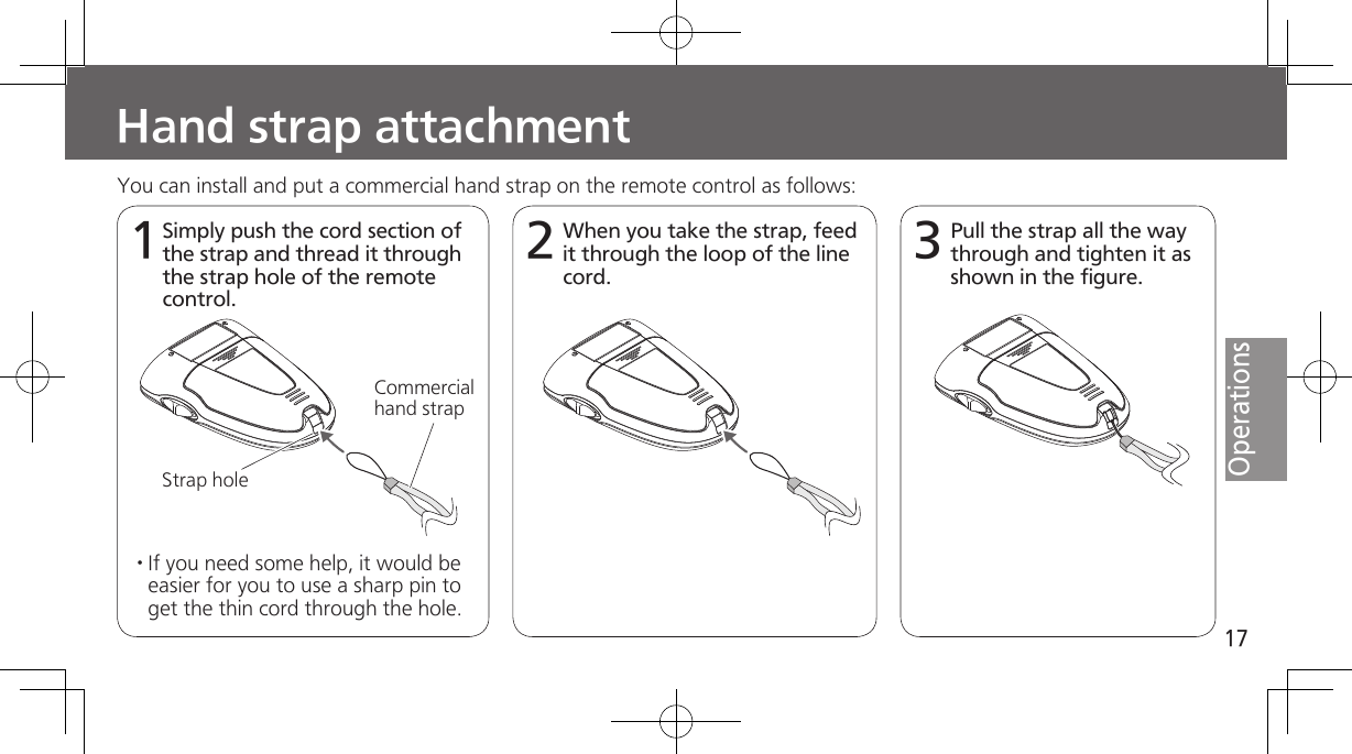 17OperationsHand strap attachment1You can install and put a commercial hand strap on the remote control as follows:Simply push the cord section of the strap and thread it through the strap hole of the remote control. Strap holeCommercial hand strap2When you take the strap, feed it through the loop of the line cord. 3Pull the strap all the way through and tighten it as shown in the figure.· If you need some help, it would be easier for you to use a sharp pin to get the thin cord through the hole.