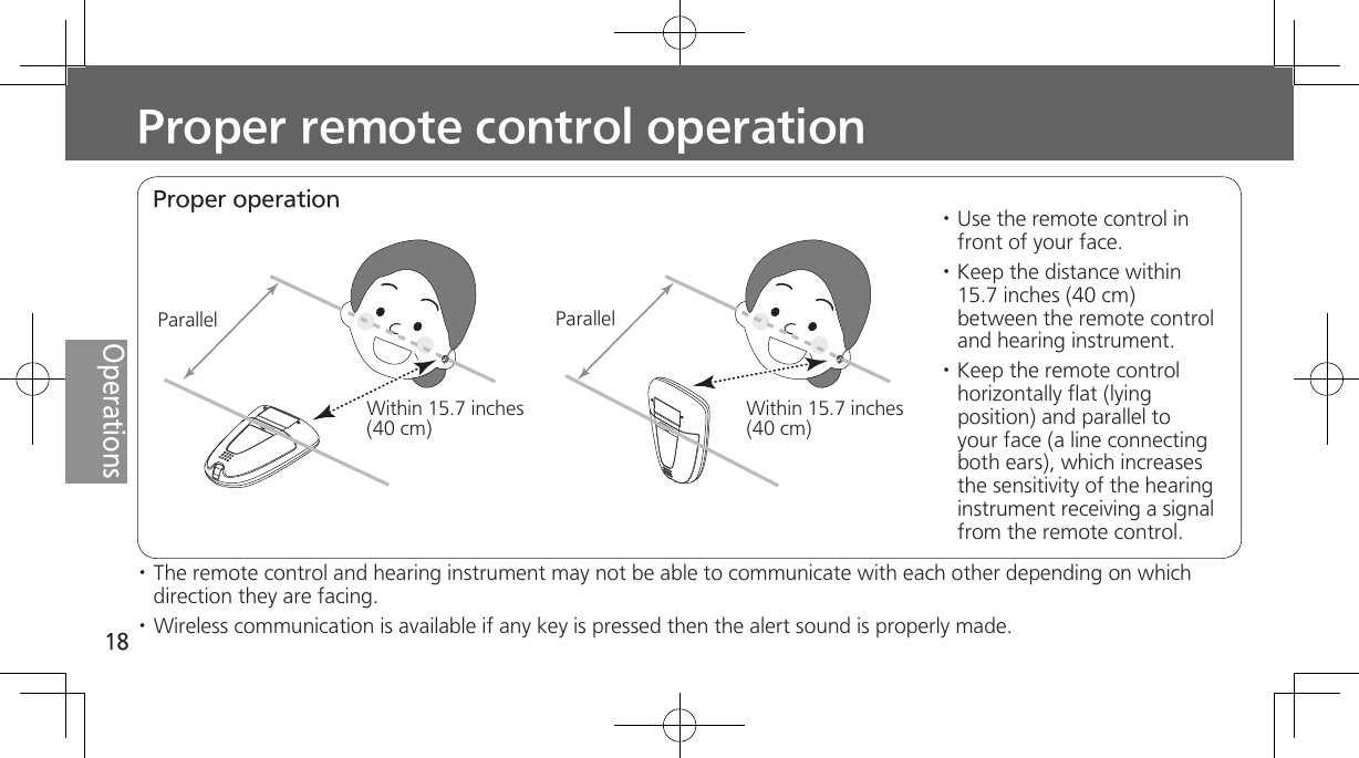 18OperationsProper remote control operation· The remote control and hearing instrument may not be able to communicate with each other depending on which direction they are facing.· Wireless communication is available if any key is pressed then the alert sound is properly made.Proper operationParallelWithin 15.7 inches (40 cm)ParallelWithin 15.7 inches (40 cm)· Use the remote control in front of your face. · Keep the distance within 15.7 inches (40 cm) between the remote control and hearing instrument. · Keep the remote control horizontally flat (lying position) and parallel to your face (a line connecting both ears), which increases the sensitivity of the hearing instrument receiving a signal from the remote control.