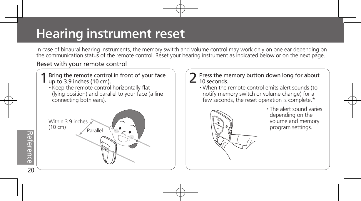 20ReferenceHearing instrument reset 1In case of binaural hearing instruments, the memory switch and volume control may work only on one ear depending on the communication status of the remote control. Reset your hearing instrument as indicated below or on the next page.Bring the remote control in front of your face up to 3.9 inches (10 cm). · Keep  the  remote  control  horizontally  flat (lying position) and parallel to your face (a line connecting both ears).2Press the memory button down long for about 10 seconds.· When the remote control emits alert sounds (to notify memory switch or volume change) for a few seconds, the reset operation is complete.*· The  alert  sound  varies depending on the volume and memory program settings.MEMORYVOLParallelWithin 3.9 inches (10 cm)Reset with your remote control