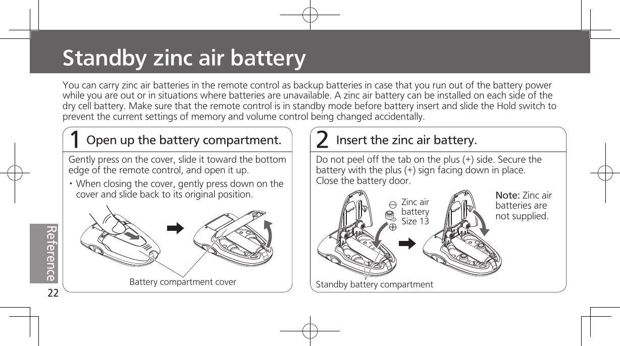 22ReferenceStandby zinc air batteryOpen up the battery compartment.1Insert the zinc air battery.2You can carry zinc air batteries in the remote control as backup batteries in case that you run out of the battery power while you are out or in situations where batteries are unavailable. A zinc air battery can be installed on each side of the dry cell battery. Make sure that the remote control is in standby mode before battery insert and slide the Hold switch to prevent the current settings of memory and volume control being changed accidentally.Gently press on the cover, slide it toward the bottom edge of the remote control, and open it up.· When closing the cover, gently press down on the cover and slide back to its original position.Battery compartment coverDo not peel off the tab on the plus (+) side. Secure the battery with the plus (+) sign facing down in place. Close the battery door.Standby battery compartmentZinc air battery Size 13Note: Zinc air batteries are not supplied.
