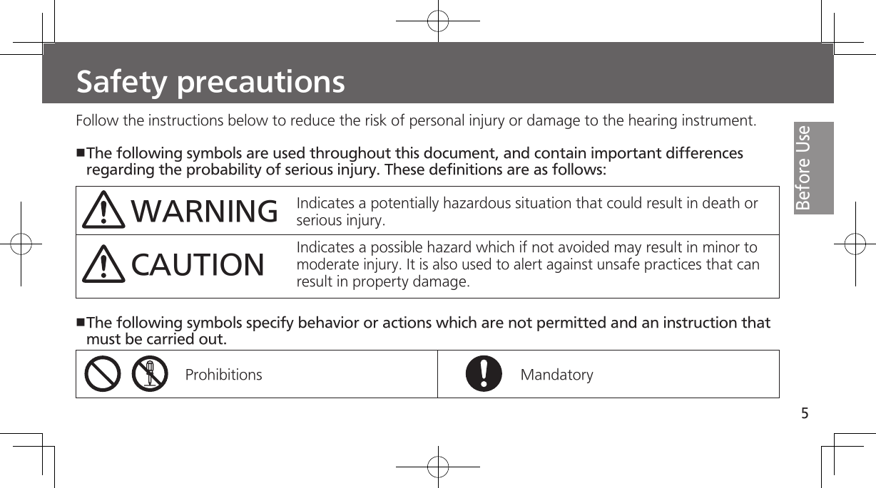 5Before UseSafety precautionsFollow the instructions below to reduce the risk of personal injury or damage to the hearing instrument.The following symbols are used throughout this document, and contain important differences regarding the probability of serious injury. These definitions are as follows:WARNINGCAUTIONIndicates a potentially hazardous situation that could result in death or serious injury.  Indicates a possible hazard which if not avoided may result in minor to moderate injury. It is also used to alert against unsafe practices that can result in property damage.The following symbols specify behavior or actions which are not permitted and an instruction that must be carried out.Prohibitions Mandatory