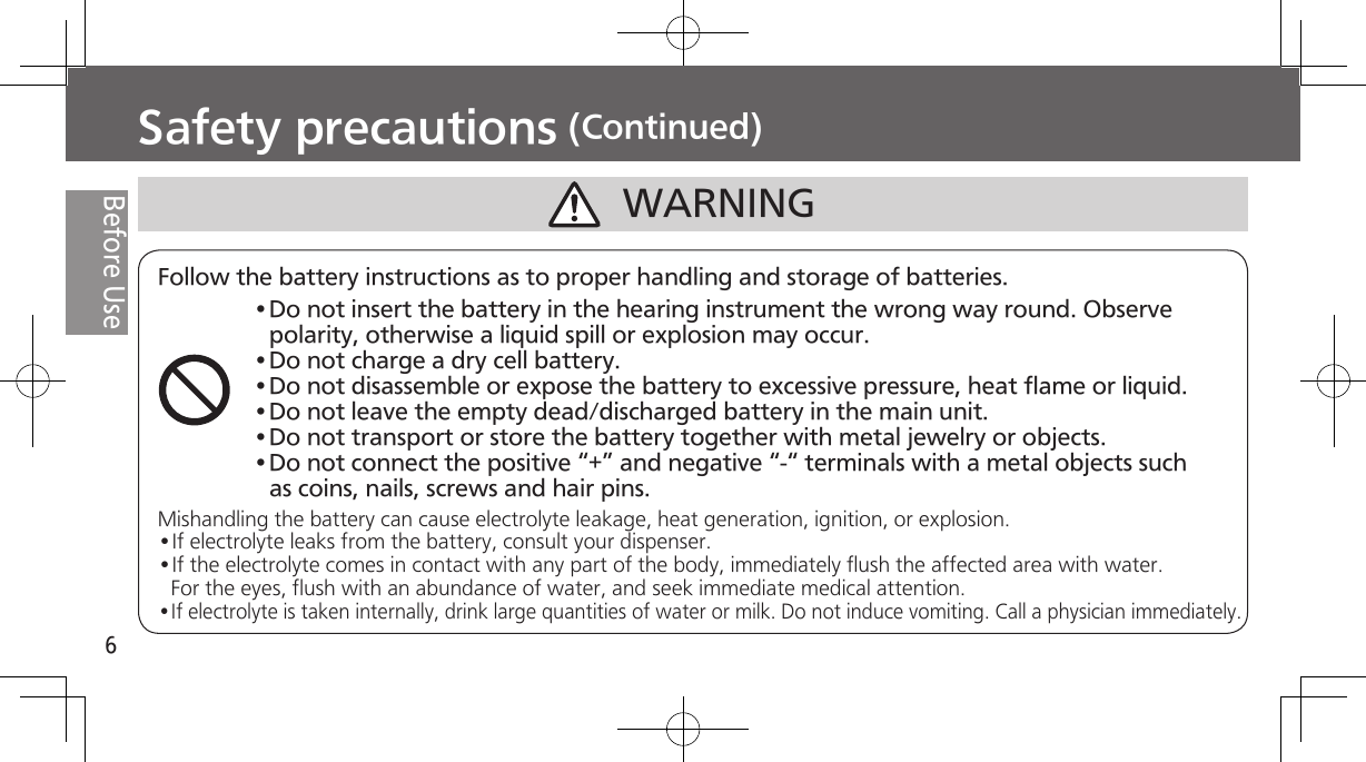 6Before UseSafety precautions (Continued)WARNINGFollow the battery instructions as to proper handling and storage of batteries.Mishandling the battery can cause electrolyte leakage, heat generation, ignition, or explosion.•If electrolyte leaks from the battery, consult your dispenser.•If the electrolyte comes in contact with any part of the body, immediately flush the affected area with water. For the eyes, flush with an abundance of water, and seek immediate medical attention.•If electrolyte is taken internally, drink large quantities of water or milk. Do not induce vomiting. Call a physician immediately.•Do not insert the battery in the hearing instrument the wrong way round. Observe polarity, otherwise a liquid spill or explosion may occur.•Do not charge a dry cell battery.•Do not disassemble or expose the battery to excessive pressure, heat flame or liquid.•Do not leave the empty dead/discharged battery in the main unit.•Do not transport or store the battery together with metal jewelry or objects.•Do not connect the positive “+” and negative “-“ terminals with a metal objects such as coins, nails, screws and hair pins. 
