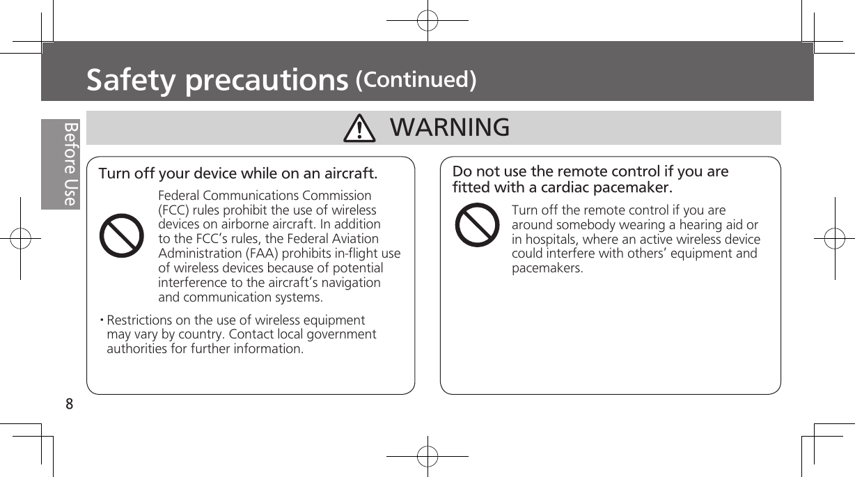 8Before UseSafety precautions (Continued)Turn off your device while on an aircraft.Federal Communications Commission (FCC) rules prohibit the use of wireless devices on airborne aircraft. In addition to the FCC’s rules, the Federal Aviation Administration (FAA) prohibits in-flight use of wireless devices because of potential interference to the aircraft’s navigation and communication systems. · Restrictions on the use of wireless equipment may vary by country. Contact local government authorities for further information.Do not use the remote control if you are fitted with a cardiac pacemaker.Turn off the remote control if you are around somebody wearing a hearing aid or in hospitals, where an active wireless device could interfere with others’ equipment and pacemakers. WARNING
