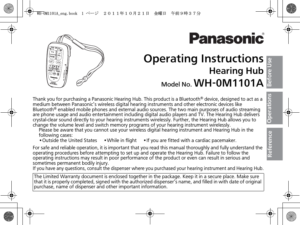 Operating InstructionsHearing HubModel No. WH-0M1101AThank you for purchasing a Panasonic Hearing Hub. This product is a Bluetooth® device, designed to act as a medium between Panasonic’s wireless digital hearing instruments and other electronic devices like Bluetooth® enabled mobile phones and external audio sources. The two main purposes of audio streaming are phone usage and audio entertainment including digital audio players and TV. The Hearing Hub delivers crystal-clear sound directly to your hearing instruments wirelessly. Further, the Hearing Hub allows you to change the volume level and switch memory programs of your hearing instrument wirelessly.Please be aware that you cannot use your wireless digital hearing instrument and Hearing Hub in the following cases:•Outside the United States     •While in flight     •If you are fitted with a cardiac pacemaker.For safe and reliable operation, it is important that you read this manual thoroughly and fully understand the operating procedures before attempting to set up and operate the Hearing Hub. Failure to follow the operating instructions may result in poor performance of the product or even can result in serious and sometimes permanent bodily injury.If you have any questions, consult the dispenser where you purchased your hearing instrument and Hearing Hub.The Limited Warranty document is enclosed together in the package. Keep it in a secure place. Make sure that it is properly completed, signed with the authorized dispenser’s name, and filled in with date of original purchase, name of dispenser and other important information.TVVOLPHONECHARGEMEMO LOCKPLAYSTOPRECMEMORY PAIRINGHEARINGINSTRUMENTSPOWERONOFFBefore UseOperationsReference9*/#AGPIDQQMࡍ࡯ࠫ㧞㧜㧝㧝ᐕ㧝㧜᦬㧞㧝ᣣޓ㊄ᦐᣣޓඦ೨㧥ᤨ㧟㧣ಽ
