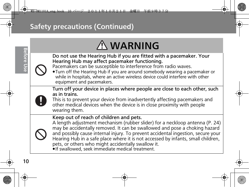 Safety precautions (Continued)10Before UseWARNINGDo not use the Hearing Hub if you are fitted with a pacemaker. Your Hearing Hub may affect pacemaker functioning.Pacemakers can be susceptible to interference from radio waves.pTurn off the Hearing Hub if you are around somebody wearing a pacemaker or while in hospitals, where an active wireless device could interfere with other equipment and pacemakers.Turn off your device in places where people are close to each other, such as in trains.This is to prevent your device from inadvertently affecting pacemakers and other medical devices when the device is in close proximity with people wearing them.Keep out of reach of children and pets.A length adjustment mechanism (rubber slider) for a neckloop antenna (P. 24) may be accidentally removed. It can be swallowed and pose a choking hazard and possibly cause internal injury. To prevent accidental ingestion, secure your Hearing Hub in a safe place where it is not accessed by infants, small children, pets, or others who might accidentally swallow it.pIf swallowed, seek immediate medical treatment.9*/#AGPIDQQMࡍ࡯ࠫ㧞㧜㧝㧝ᐕ㧝㧜᦬㧞㧝ᣣޓ㊄ᦐᣣޓඦ೨㧥ᤨ㧟㧣ಽ