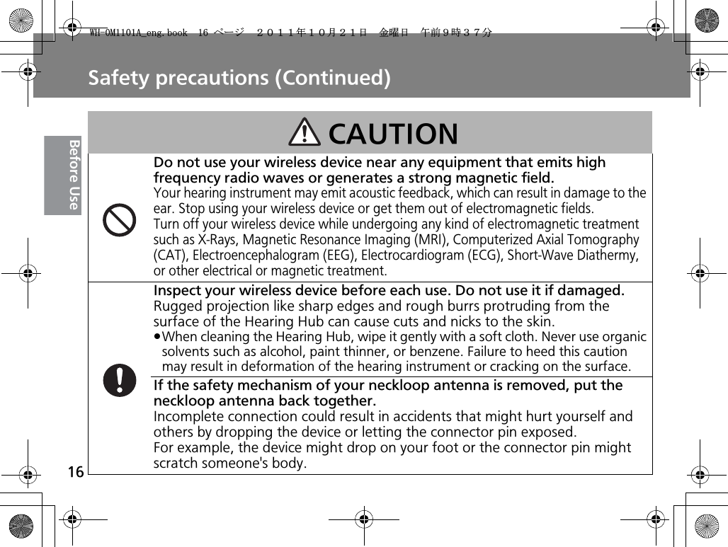 Safety precautions (Continued)16Before UseCAUTIONDo not use your wireless device near any equipment that emits high frequency radio waves or generates a strong magnetic field.Your hearing instrument may emit acoustic feedback, which can result in damage to the ear. Stop using your wireless device or get them out of electromagnetic fields.Turn off your wireless device while undergoing any kind of electromagnetic treatment such as X-Rays, Magnetic Resonance Imaging (MRI), Computerized Axial Tomography (CAT), Electroencephalogram (EEG), Electrocardiogram (ECG), Short-Wave Diathermy, or other electrical or magnetic treatment.Inspect your wireless device before each use. Do not use it if damaged.Rugged projection like sharp edges and rough burrs protruding from the surface of the Hearing Hub can cause cuts and nicks to the skin.pWhen cleaning the Hearing Hub, wipe it gently with a soft cloth. Never use organic solvents such as alcohol, paint thinner, or benzene. Failure to heed this caution may result in deformation of the hearing instrument or cracking on the surface.If the safety mechanism of your neckloop antenna is removed, put the neckloop antenna back together.Incomplete connection could result in accidents that might hurt yourself and others by dropping the device or letting the connector pin exposed. For example, the device might drop on your foot or the connector pin might scratch someone&apos;s body.9*/#AGPIDQQMࡍ࡯ࠫ㧞㧜㧝㧝ᐕ㧝㧜᦬㧞㧝ᣣޓ㊄ᦐᣣޓඦ೨㧥ᤨ㧟㧣ಽ