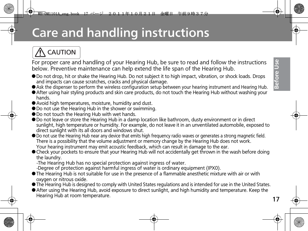 17Before UseCare and handling instructionsFor proper care and handling of your Hearing Hub, be sure to read and follow the instructions below. Preventive maintenance can help extend the life span of the Hearing Hub.qDo not drop, hit or shake the Hearing Hub. Do not subject it to high impact, vibration, or shock loads. Drops and impacts can cause scratches, cracks and physical damage.qAsk the dispenser to perform the wireless configuration setup between your hearing instrument and Hearing Hub.qAfter using hair styling products and skin care products, do not touch the Hearing Hub without washing your hands. qAvoid high temperatures, moisture, humidity and dust.qDo not use the Hearing Hub in the shower or swimming.qDo not touch the Hearing Hub with wet hands.qDo not leave or store the Hearing Hub in a damp location like bathroom, dusty environment or in direct sunlight, high temperature or humidity. For example, do not leave it in an unventilated automobile, exposed to direct sunlight with its all doors and windows shut.qDo not use the Hearing Hub near any device that emits high frequency radio waves or generates a strong magnetic field.There is a possibility that the volume adjustment or memory change by the Hearing Hub does not work.Your hearing instrument may emit acoustic feedback, which can result in damage to the ear.qCheck your pockets to ensure that your Hearing Hub will not accidentally get thrown in the wash before doing the laundry.-The Hearing Hub has no special protection against ingress of water.-Degree of protection against harmful ingress of water is ordinary equipment (IPX0).qThe Hearing Hub is not suitable for use in the presence of a flammable anesthetic mixture with air or with oxygen or nitrous oxide.qThe Hearing Hub is designed to comply with United States regulations and is intended for use in the United States.qAfter using the Hearing Hub, avoid exposure to direct sunlight, and high humidity and temperature. Keep the Hearing Hub at room temperature.CAUTION9*/#AGPIDQQMࡍ࡯ࠫ㧞㧜㧝㧝ᐕ㧝㧜᦬㧞㧝ᣣޓ㊄ᦐᣣޓඦ೨㧥ᤨ㧟㧣ಽ