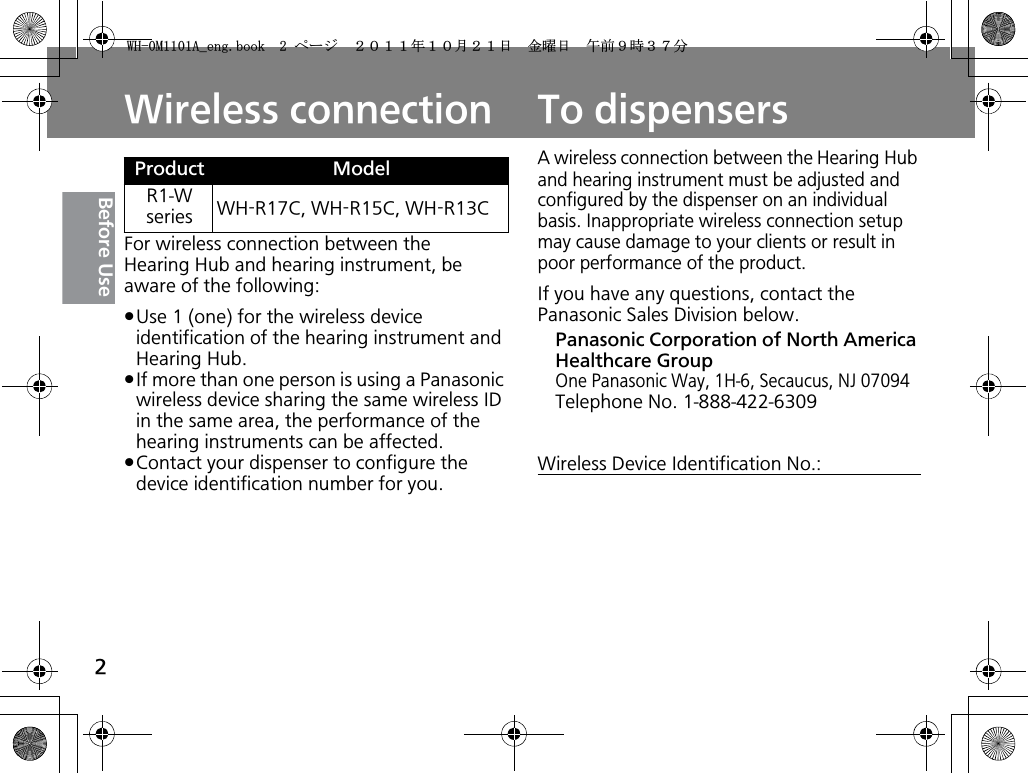 2Before UseWireless connectionFor wireless connection between the Hearing Hub and hearing instrument, be aware of the following:pUse 1 (one) for the wireless device identification of the hearing instrument and Hearing Hub.pIf more than one person is using a Panasonic wireless device sharing the same wireless ID in the same area, the performance of the hearing instruments can be affected. pContact your dispenser to configure the device identification number for you.Product ModelR1-W series WH-R17C, WH-R15C, WH-R13CTo dispensersA wireless connection between the Hearing Hub and hearing instrument must be adjusted and configured by the dispenser on an individual basis. Inappropriate wireless connection setup may cause damage to your clients or result in poor performance of the product.If you have any questions, contact the Panasonic Sales Division below.Panasonic Corporation of North America Healthcare GroupOne Panasonic Way, 1H-6, Secaucus, NJ 07094Telephone No. 1-888-422-6309Wireless Device Identification No.:9*/#AGPIDQQMࡍ࡯ࠫ㧞㧜㧝㧝ᐕ㧝㧜᦬㧞㧝ᣣޓ㊄ᦐᣣޓඦ೨㧥ᤨ㧟㧣ಽ
