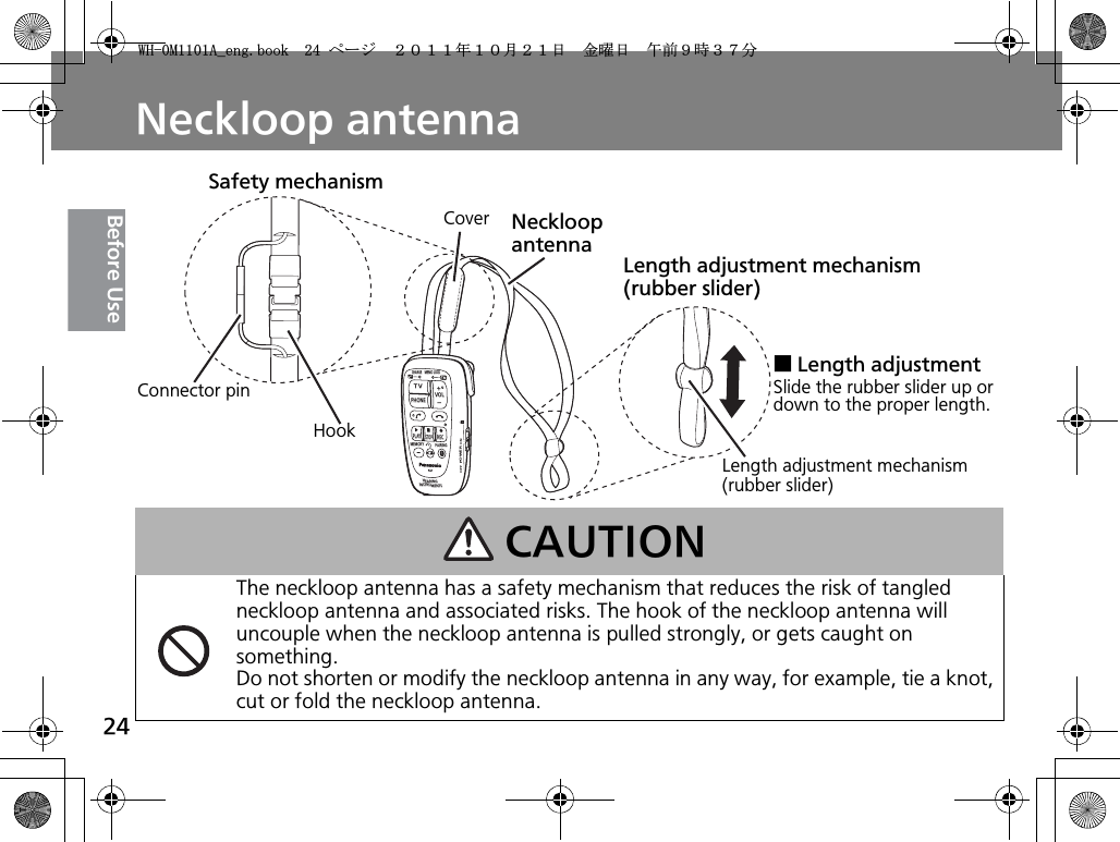 24Before UseNeckloop antennaCAUTIONThe neckloop antenna has a safety mechanism that reduces the risk of tangled neckloop antenna and associated risks. The hook of the neckloop antenna will uncouple when the neckloop antenna is pulled strongly, or gets caught on something.Do not shorten or modify the neckloop antenna in any way, for example, tie a knot, cut or fold the neckloop antenna.TVVOLPHONECHARGEMEMO LOCKPLAYSTOPRECMEMORY PAIRINGHEARINGINSTRUMENTSPOWERONOFFNeckloop antennaConnector pinHookSafety mechanismCoverLength adjustment mechanism (rubber slider)Length adjustment mechanism (rubber slider)ƛLength adjustmentSlide the rubber slider up or down to the proper length.9*/#AGPIDQQMࡍ࡯ࠫ㧞㧜㧝㧝ᐕ㧝㧜᦬㧞㧝ᣣޓ㊄ᦐᣣޓඦ೨㧥ᤨ㧟㧣ಽ