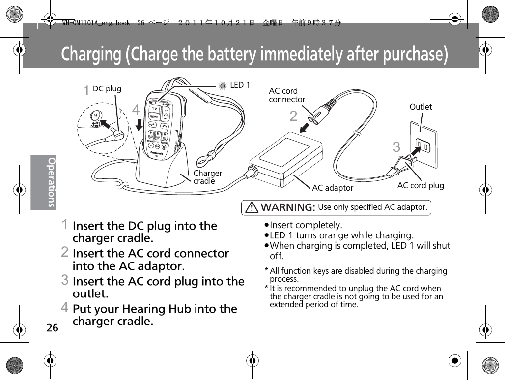 26OperationsCharging (Charge the battery immediately after purchase)1Insert the DC plug into the charger cradle.2Insert the AC cord connector into the AC adaptor.3Insert the AC cord plug into the outlet.4Put your Hearing Hub into the charger cradle.pInsert completely.pLED 1 turns orange while charging.pWhen charging is completed, LED 1 will shut off.* All function keys are disabled during the charging process.* It is recommended to unplug the AC cord when the charger cradle is not going to be used for an extended period of time.TVVOLPHONECHARGEMEMO LOCKPLAYSTOPRECMEMORY PAIRINGPOWERONOFFCharger cradleDC plugAC adaptorAC cord connectorAC cord plugOutletLED 11234WARNING: Use only specified AC adaptor.9*/#AGPIDQQMࡍ࡯ࠫ㧞㧜㧝㧝ᐕ㧝㧜᦬㧞㧝ᣣޓ㊄ᦐᣣޓඦ೨㧥ᤨ㧟㧣ಽ