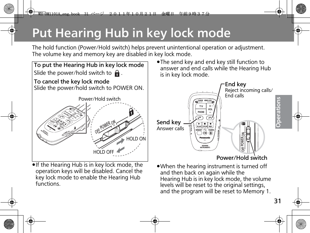 31OperationsPut Hearing Hub in key lock modeThe hold function (Power/Hold switch) helps prevent unintentional operation or adjustment. The volume key and memory key are disabled in key lock mode.pIf the Hearing Hub is in key lock mode, the operation keys will be disabled. Cancel the key lock mode to enable the Hearing Hub functions.pThe send key and end key still function to answer and end calls while the Hearing Hub is in key lock mode.pWhen the hearing instrument is turned off and then back on again while the Hearing Hub is in key lock mode, the volume levels will be reset to the original settings, and the program will be reset to Memory 1. To put the Hearing Hub in key lock modeSlide the power/hold switch to  .To cancel the key lock modeSlide the power/hold switch to POWER ON.Power/Hold switchHOLD ONHOLD OFFPOWEROFF ONCHARGEMEMOLOCKTVVOLPHONEPLAYSTOPRECMEMORY PAIRINGHEARINGINSTRUMENTSONPOWEROFFBINAURALLRSend keyAnswer callsEnd keyReject incoming calls/End callsPower/Hold switch9*/#AGPIDQQMࡍ࡯ࠫ㧞㧜㧝㧝ᐕ㧝㧜᦬㧞㧝ᣣޓ㊄ᦐᣣޓඦ೨㧥ᤨ㧟㧣ಽ