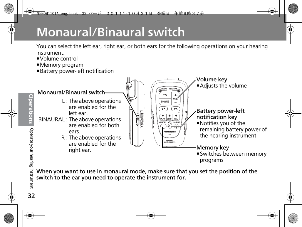 32OperationsMonaural/Binaural switchYou can select the left ear, right ear, or both ears for the following operations on your hearing instrument:pVolume controlpMemory programpBattery power-left notificationWhen you want to use in monaural mode, make sure that you set the position of the switch to the ear you need to operate the instrument for.BINAURALLRCHARGEMEMOLOCKTVVOLPHONEPLAYSTOPRECMEMORY PAIRINGHEARINGINSTRUMENTSONPOWEROFFBINAURALLRMemory keypSwitches between memory programsVolume keypAdjusts the volumeBattery power-left notification keypNotifies you of the remaining battery power of the hearing instrumentMonaural/Binaural switchL: The above operations are enabled for the left ear.BINAURAL: The above operations are enabled for both ears.R: The above operations are enabled for the right ear.Operate your hearing instrument9*/#AGPIDQQMࡍ࡯ࠫ㧞㧜㧝㧝ᐕ㧝㧜᦬㧞㧝ᣣޓ㊄ᦐᣣޓඦ೨㧥ᤨ㧟㧣ಽ