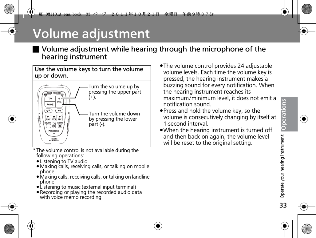 33OperationsVolume adjustmentxVolume adjustment while hearing through the microphone of the hearing instrument* The volume control is not available during the following operations:pListening to TV audiopMaking calls, receiving calls, or talking on mobile phonepMaking calls, receiving calls, or talking on landline phonepListening to music (external input terminal)pRecording or playing the recorded audio data with voice memo recordingpThe volume control provides 24 adjustable volume levels. Each time the volume key is pressed, the hearing instrument makes a buzzing sound for every notification. When the hearing instrument reaches its maximum/minimum level, it does not emit a notification sound.pPress and hold the volume key, so the volume is consecutively changing by itself at 1-second interval.pWhen the hearing instrument is turned off and then back on again, the volume level will be reset to the original setting.Use the volume keys to turn the volume up or down.CHARGEMEMOLOCKTVVOLPHONEPLAYSTOPRECMEMORY PAIRINGHEARINGINSTRUMENTSONPOWEROFFBINAURALLRTurn the volume up by pressing the upper part (+).Turn the volume down by pressing the lower part (-).Operate your hearing instrument9*/#AGPIDQQMࡍ࡯ࠫ㧞㧜㧝㧝ᐕ㧝㧜᦬㧞㧝ᣣޓ㊄ᦐᣣޓඦ೨㧥ᤨ㧟㧣ಽ