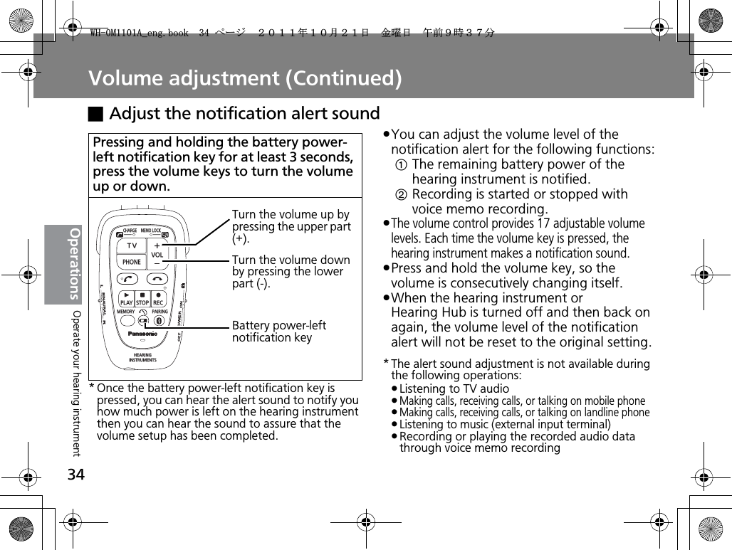 Volume adjustment (Continued)34OperationsxAdjust the notification alert sound* Once the battery power-left notification key is pressed, you can hear the alert sound to notify you how much power is left on the hearing instrument then you can hear the sound to assure that the volume setup has been completed.pYou can adjust the volume level of the notification alert for the following functions:The remaining battery power of the hearing instrument is notified.Recording is started or stopped with voice memo recording.pThe volume control provides 17 adjustable volume levels. Each time the volume key is pressed, the hearing instrument makes a notification sound.pPress and hold the volume key, so the volume is consecutively changing itself.pWhen the hearing instrument or Hearing Hub is turned off and then back on again, the volume level of the notification alert will not be reset to the original setting.* The alert sound adjustment is not available during the following operations:pListening to TV audiopMaking calls, receiving calls, or talking on mobile phonepMaking calls, receiving calls, or talking on landline phonepListening to music (external input terminal)pRecording or playing the recorded audio data through voice memo recordingPressing and holding the battery power-left notification key for at least 3 seconds, press the volume keys to turn the volume up or down.CHARGEMEMOLOCKTVVOLPHONEPLAYSTOPRECMEMORY PAIRINGHEARINGINSTRUMENTSONPOWEROFFBINAURALLRTurn the volume up by pressing the upper part (+).Turn the volume down by pressing the lower part (-).Battery power-left notification keyOperate your hearing instrument9*/#AGPIDQQMࡍ࡯ࠫ㧞㧜㧝㧝ᐕ㧝㧜᦬㧞㧝ᣣޓ㊄ᦐᣣޓඦ೨㧥ᤨ㧟㧣ಽ