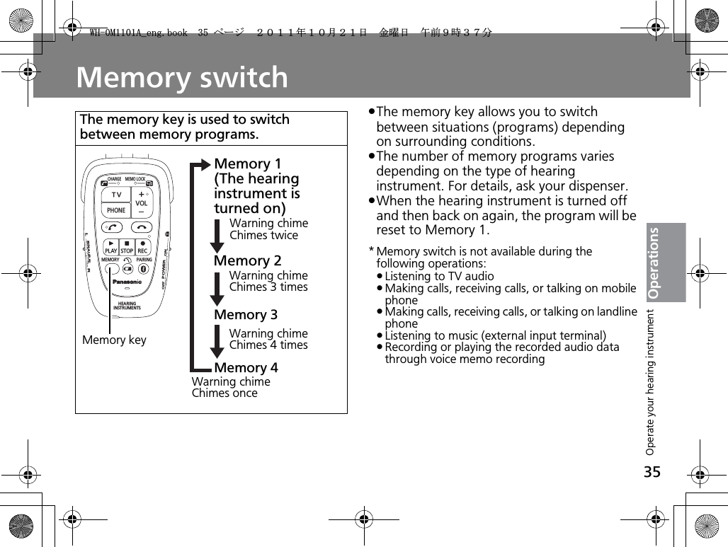 35OperationsMemory switchpThe memory key allows you to switch between situations (programs) depending on surrounding conditions.pThe number of memory programs varies depending on the type of hearing instrument. For details, ask your dispenser.pWhen the hearing instrument is turned off and then back on again, the program will be reset to Memory 1.* Memory switch is not available during the following operations:pListening to TV audiopMaking calls, receiving calls, or talking on mobile phonepMaking calls, receiving calls, or talking on landline phonepListening to music (external input terminal)pRecording or playing the recorded audio data through voice memo recordingThe memory key is used to switch between memory programs.CHARGEMEMOLOCKTVVOLPHONEPLAYSTOPRECMEMORY PAIRINGHEARINGINSTRUMENTSONPOWEROFFBINAURALLRMemory keyMemory 1 (The hearing instrument is turned on)Memory 3Warning chimeChimes twice Warning chimeChimes 3 timesMemory 2Warning chimeChimes 4 timesMemory 4Warning chimeChimes onceOperate your hearing instrument9*/#AGPIDQQMࡍ࡯ࠫ㧞㧜㧝㧝ᐕ㧝㧜᦬㧞㧝ᣣޓ㊄ᦐᣣޓඦ೨㧥ᤨ㧟㧣ಽ