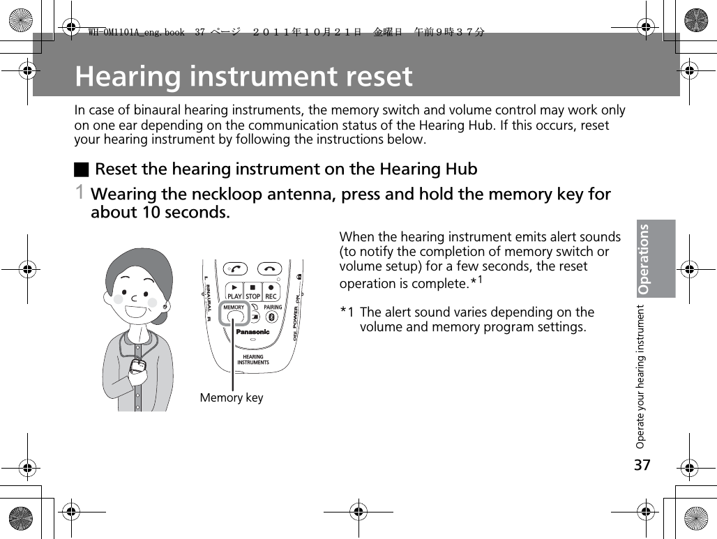 37OperationsHearing instrument resetIn case of binaural hearing instruments, the memory switch and volume control may work only on one ear depending on the communication status of the Hearing Hub. If this occurs, reset your hearing instrument by following the instructions below.xReset the hearing instrument on the Hearing Hub1Wearing the neckloop antenna, press and hold the memory key for about 10 seconds.When the hearing instrument emits alert sounds (to notify the completion of memory switch or volume setup) for a few seconds, the reset operation is complete.*1*1 The alert sound varies depending on the volume and memory program settings.PLAYSTOPRECMEMORY PAIRINGHEARINGINSTRUMENTSONPOWEROFFBINAURALLRMemory keyOperate your hearing instrument9*/#AGPIDQQMࡍ࡯ࠫ㧞㧜㧝㧝ᐕ㧝㧜᦬㧞㧝ᣣޓ㊄ᦐᣣޓඦ೨㧥ᤨ㧟㧣ಽ