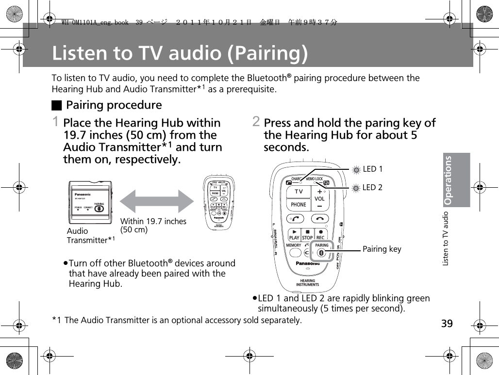 39OperationsListen to TV audio (Pairing)To listen to TV audio, you need to complete the Bluetooth® pairing procedure between the Hearing Hub and Audio Transmitter*1 as a prerequisite.xPairing procedure1Place the Hearing Hub within 19.7 inches (50 cm) from the Audio Transmitter*1 and turn them on, respectively.pTurn off other Bluetooth® devices around that have already been paired with the Hearing Hub. 2Press and hold the paring key of the Hearing Hub for about 5 seconds.pLED 1 and LED 2 are rapidly blinking green simultaneously (5 times per second).*1 The Audio Transmitter is an optional accessory sold separately.CHARGEMEMOLOCKTVVOLPHONEPLAYSTOPRECMEMORY PAIRINGHEARINGINSTRUMENTSONPOWEROFFBINAURALLRWithin 19.7 inches (50 cm)Audio Transmitter*1CHARGEMEMOLOCKTVVOLPHONEPLAYSTOPRECMEMORY PAIRINGHEARINGINSTRUMENTSONPOWEROFFBINAURALLRLED 1LED 2Pairing keyListen to TV audio9*/#AGPIDQQMࡍ࡯ࠫ㧞㧜㧝㧝ᐕ㧝㧜᦬㧞㧝ᣣޓ㊄ᦐᣣޓඦ೨㧥ᤨ㧟㧣ಽ