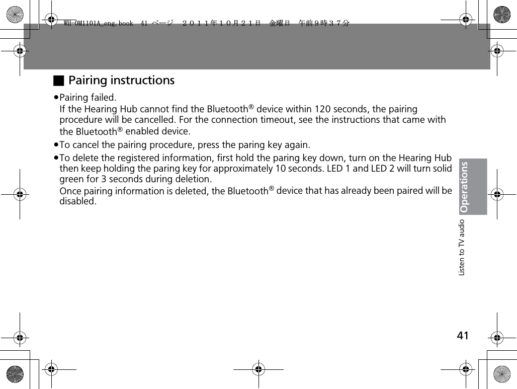 41OperationsxPairing instructionspPairing failed.If the Hearing Hub cannot find the Bluetooth® device within 120 seconds, the pairing procedure will be cancelled. For the connection timeout, see the instructions that came with the Bluetooth® enabled device.pTo cancel the pairing procedure, press the paring key again.pTo delete the registered information, first hold the paring key down, turn on the Hearing Hub then keep holding the paring key for approximately 10 seconds. LED 1 and LED 2 will turn solid green for 3 seconds during deletion.Once pairing information is deleted, the Bluetooth® device that has already been paired will be disabled.Listen to TV audio9*/#AGPIDQQMࡍ࡯ࠫ㧞㧜㧝㧝ᐕ㧝㧜᦬㧞㧝ᣣޓ㊄ᦐᣣޓඦ೨㧥ᤨ㧟㧣ಽ