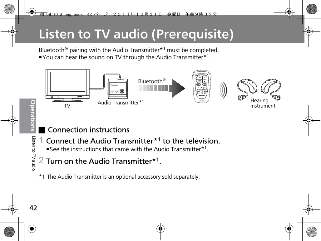 42OperationsListen to TV audio (Prerequisite)Bluetooth® pairing with the Audio Transmitter*1 must be completed.pYou can hear the sound on TV through the Audio Transmitter*1.xConnection instructions1Connect the Audio Transmitter*1 to the television.pSee the instructions that came with the Audio Transmitter*1.2Turn on the Audio Transmitter*1.*1 The Audio Transmitter is an optional accessory sold separately.Bluetooth®CHARGEMEMOLOCKTVVOLPHONEPLAYSTOPRECMEMORY PAIRINGHEARINGINSTRUMENTSONPOWEROFFBINAURALLRAudio Transmitter*1TVHearing instrumentListen to TV audio9*/#AGPIDQQMࡍ࡯ࠫ㧞㧜㧝㧝ᐕ㧝㧜᦬㧞㧝ᣣޓ㊄ᦐᣣޓඦ೨㧥ᤨ㧟㧣ಽ