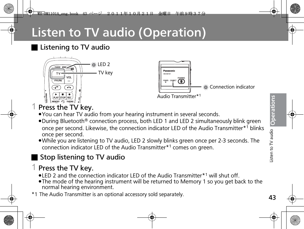 43OperationsListen to TV audio (Operation)xListening to TV audio1Press the TV key.pYou can hear TV audio from your hearing instrument in several seconds.pDuring Bluetooth® connection process, both LED 1 and LED 2 simultaneously blink green once per second. Likewise, the connection indicator LED of the Audio Transmitter*1 blinks once per second.pWhile you are listening to TV audio, LED 2 slowly blinks green once per 2-3 seconds. The connection indicator LED of the Audio Transmitter*1 comes on green.xStop listening to TV audio1Press the TV key.pLED 2 and the connection indicator LED of the Audio Transmitter*1 will shut off.pThe mode of the hearing instrument will be returned to Memory 1 so you get back to the normal hearing environment.*1 The Audio Transmitter is an optional accessory sold separately.CHARGEMEMOLOCKTVVOLPHONEPLAYSTOPRECMEMORY PAIRINGONRBINAURALLTV keyLED 2Connection indicatorAudio Transmitter*1Listen to TV audio9*/#AGPIDQQMࡍ࡯ࠫ㧞㧜㧝㧝ᐕ㧝㧜᦬㧞㧝ᣣޓ㊄ᦐᣣޓඦ೨㧥ᤨ㧟㧣ಽ