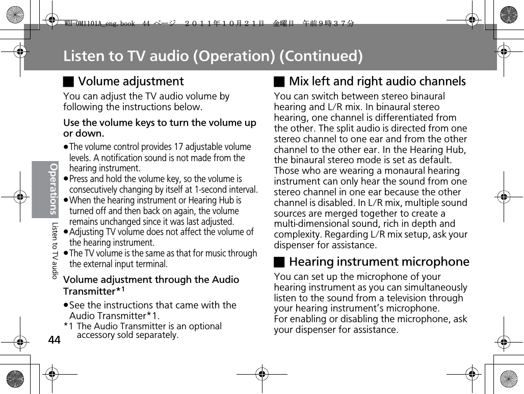 Listen to TV audio (Operation) (Continued)44OperationsxVolume adjustmentYou can adjust the TV audio volume by following the instructions below.Use the volume keys to turn the volume up or down.pThe volume control provides 17 adjustable volume levels. A notification sound is not made from the hearing instrument.pPress and hold the volume key, so the volume is consecutively changing by itself at 1-second interval.pWhen the hearing instrument or Hearing Hub is turned off and then back on again, the volume remains unchanged since it was last adjusted.pAdjusting TV volume does not affect the volume of the hearing instrument.pThe TV volume is the same as that for music through the external input terminal.Volume adjustment through the Audio Transmitter*1pSee the instructions that came with the Audio Transmitter*1.*1 The Audio Transmitter is an optional accessory sold separately.xMix left and right audio channelsYou can switch between stereo binaural hearing and L/R mix. In binaural stereo hearing, one channel is differentiated from the other. The split audio is directed from one stereo channel to one ear and from the other channel to the other ear. In the Hearing Hub, the binaural stereo mode is set as default. Those who are wearing a monaural hearing instrument can only hear the sound from one stereo channel in one ear because the other channel is disabled. In L/R mix, multiple sound sources are merged together to create a multi-dimensional sound, rich in depth and complexity. Regarding L/R mix setup, ask your dispenser for assistance.xHearing instrument microphoneYou can set up the microphone of your hearing instrument as you can simultaneously listen to the sound from a television through your hearing instrument’s microphone.For enabling or disabling the microphone, ask your dispenser for assistance.Listen to TV audio9*/#AGPIDQQMࡍ࡯ࠫ㧞㧜㧝㧝ᐕ㧝㧜᦬㧞㧝ᣣޓ㊄ᦐᣣޓඦ೨㧥ᤨ㧟㧣ಽ