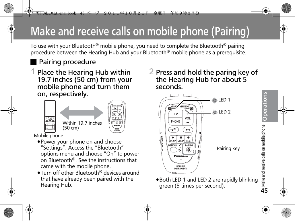 45OperationsMake and receive calls on mobile phone (Pairing)To use with your Bluetooth® mobile phone, you need to complete the Bluetooth® pairing procedure between the Hearing Hub and your Bluetooth® mobile phone as a prerequisite.xPairing procedure1Place the Hearing Hub within 19.7 inches (50 cm) from your mobile phone and turn them on, respectively.pPower your phone on and choose “Settings”. Access the “Bluetooth” options menu and choose “On” to power on Bluetooth®. See the instructions that came with the mobile phone.pTurn off other Bluetooth® devices around that have already been paired with the Hearing Hub.2Press and hold the paring key of the Hearing Hub for about 5 seconds.pBoth LED 1 and LED 2 are rapidly blinking green (5 times per second).CHARGEMEMOLOCKTVVOLPHONEPLAYSTOPRECMEMORY PAIRINGHEARINGINSTRUMENTSONPOWEROFFBINAURALLRWithin 19.7 inches(50 cm)Mobile phoneCHARGEMEMOLOCKTVVOLPHONEPLAYSTOPRECMEMORY PAIRINGHEARINGINSTRUMENTSONPOWEROFFBINAURALLRLED 1LED 2Pairing keyMake and receive calls on mobile phone9*/#AGPIDQQMࡍ࡯ࠫ㧞㧜㧝㧝ᐕ㧝㧜᦬㧞㧝ᣣޓ㊄ᦐᣣޓඦ೨㧥ᤨ㧟㧣ಽ
