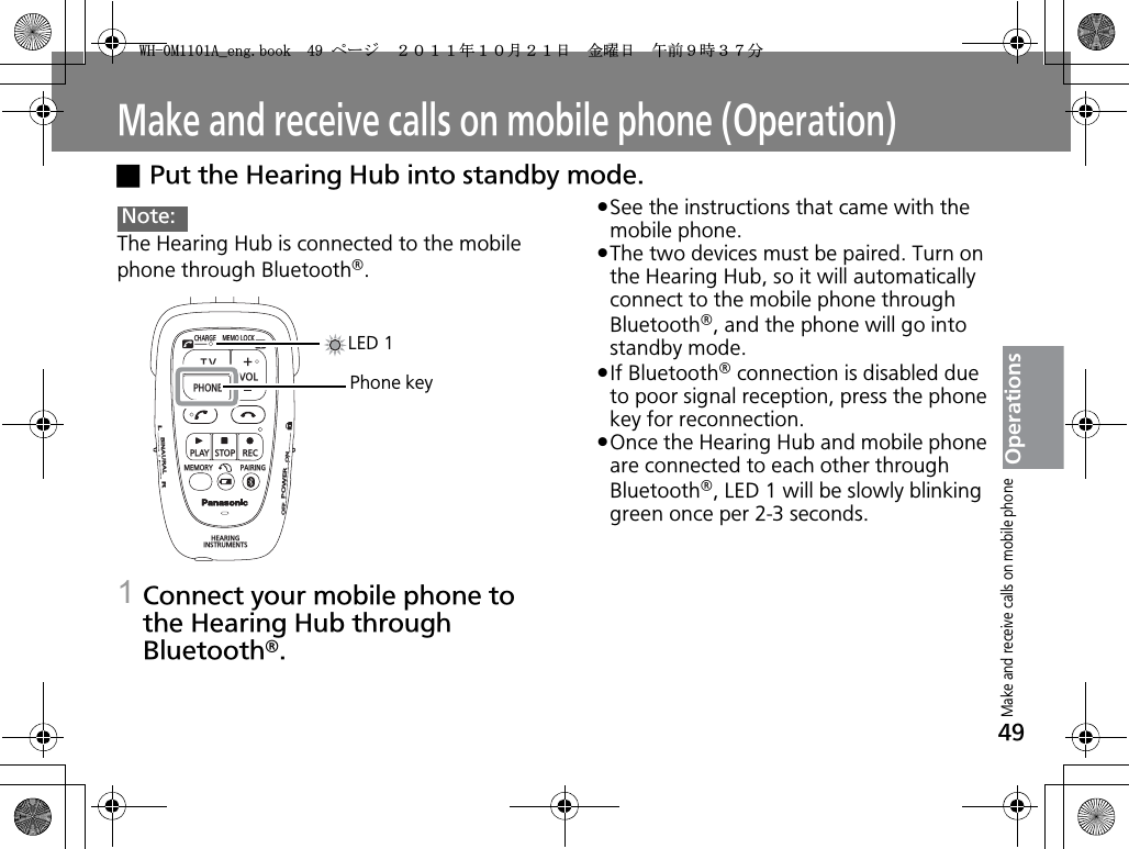 49OperationsMake and receive calls on mobile phone (Operation)xPut the Hearing Hub into standby mode.The Hearing Hub is connected to the mobile phone through Bluetooth®.1Connect your mobile phone to the Hearing Hub through Bluetooth®.pSee the instructions that came with the mobile phone.pThe two devices must be paired. Turn on the Hearing Hub, so it will automatically connect to the mobile phone through Bluetooth®, and the phone will go into standby mode.pIf Bluetooth® connection is disabled due to poor signal reception, press the phone key for reconnection.pOnce the Hearing Hub and mobile phone are connected to each other through Bluetooth®, LED 1 will be slowly blinking green once per 2-3 seconds.Note:CHARGEMEMOLOCKTVVOLPHONEPLAYSTOPRECMEMORY PAIRINGHEARINGINSTRUMENTSONPOWEROFFBINAURALLRLED 1Phone keyMake and receive calls on mobile phone9*/#AGPIDQQMࡍ࡯ࠫ㧞㧜㧝㧝ᐕ㧝㧜᦬㧞㧝ᣣޓ㊄ᦐᣣޓඦ೨㧥ᤨ㧟㧣ಽ