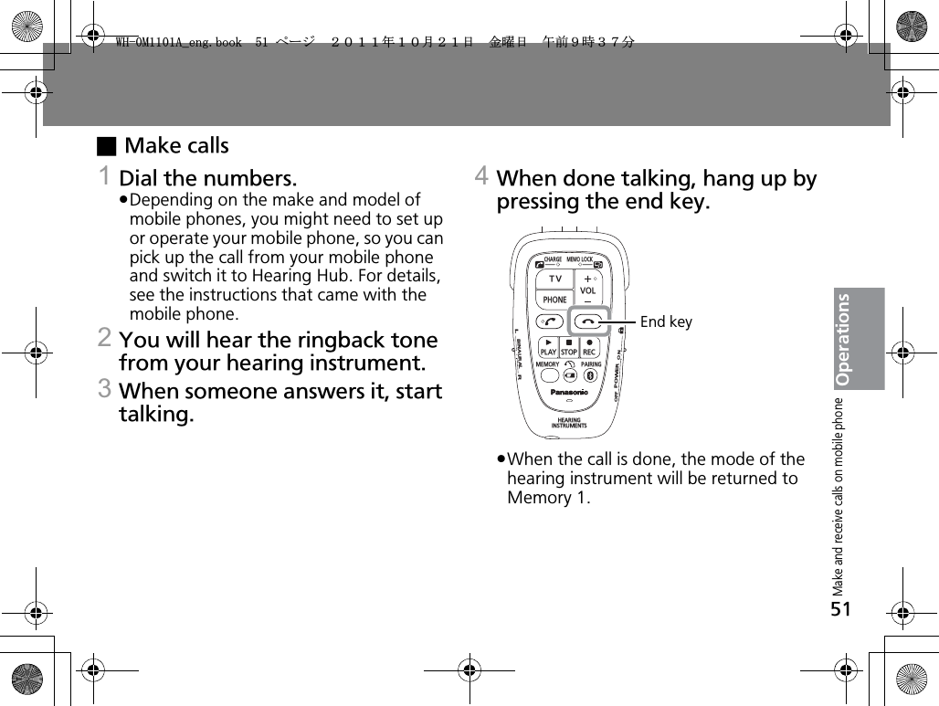 51OperationsxMake calls1Dial the numbers.pDepending on the make and model of mobile phones, you might need to set up or operate your mobile phone, so you can pick up the call from your mobile phone and switch it to Hearing Hub. For details, see the instructions that came with the mobile phone.2You will hear the ringback tone from your hearing instrument.3When someone answers it, start talking.4When done talking, hang up by pressing the end key.pWhen the call is done, the mode of the hearing instrument will be returned to Memory 1.CHARGEMEMOLOCKTVVOLPHONEPLAYSTOPRECMEMORY PAIRINGHEARINGINSTRUMENTSONPOWEROFFBINAURALLREnd keyMake and receive calls on mobile phone9*/#AGPIDQQMࡍ࡯ࠫ㧞㧜㧝㧝ᐕ㧝㧜᦬㧞㧝ᣣޓ㊄ᦐᣣޓඦ೨㧥ᤨ㧟㧣ಽ