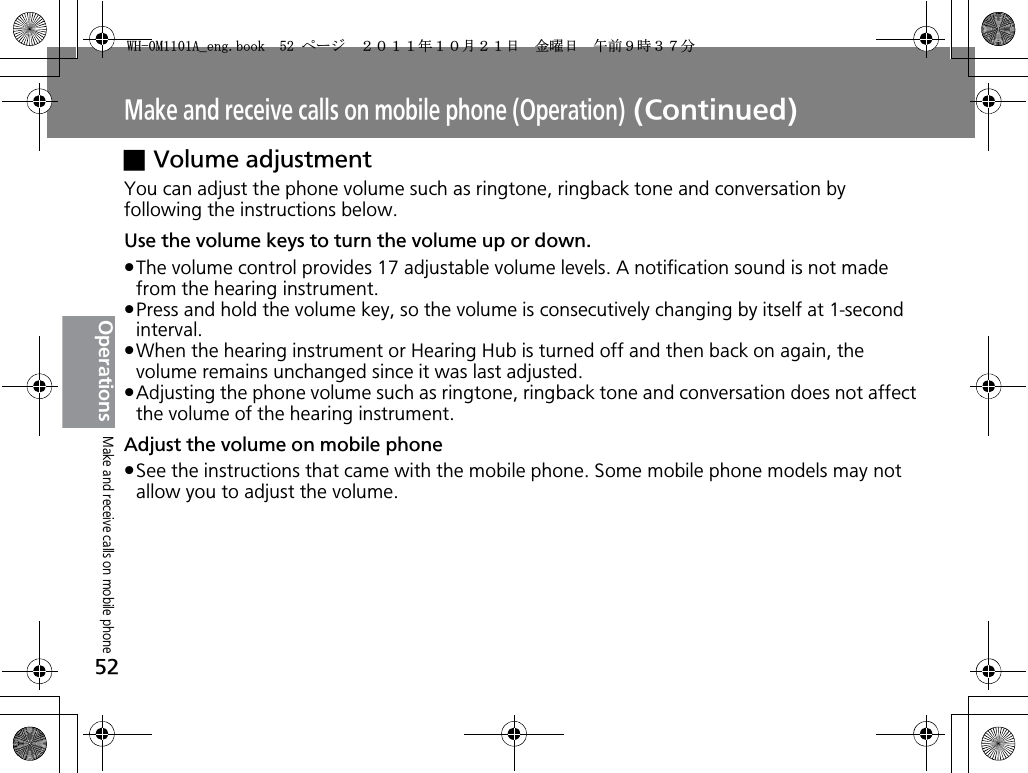 Make and receive calls on mobile phone (Operation) (Continued)52OperationsxVolume adjustmentYou can adjust the phone volume such as ringtone, ringback tone and conversation by following the instructions below.Use the volume keys to turn the volume up or down.pThe volume control provides 17 adjustable volume levels. A notification sound is not made from the hearing instrument.pPress and hold the volume key, so the volume is consecutively changing by itself at 1-second interval.pWhen the hearing instrument or Hearing Hub is turned off and then back on again, the volume remains unchanged since it was last adjusted.pAdjusting the phone volume such as ringtone, ringback tone and conversation does not affect the volume of the hearing instrument.Adjust the volume on mobile phonepSee the instructions that came with the mobile phone. Some mobile phone models may not allow you to adjust the volume.Make and receive calls on mobile phone9*/#AGPIDQQMࡍ࡯ࠫ㧞㧜㧝㧝ᐕ㧝㧜᦬㧞㧝ᣣޓ㊄ᦐᣣޓඦ೨㧥ᤨ㧟㧣ಽ